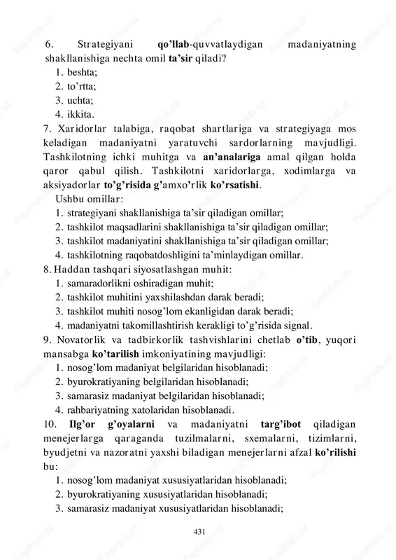 1. strategiyani shakllanishiga ta’sir qiladigan omillar; 2. tashkilot maqsadlarini shakllanishiga ta’sir qiladigan omillar; 3. tashkilot madaniyatini shakllanishiga ta’sir qiladigan omillar; 4. tashkilotning raqobatdoshligini ta’minlaydigan omillar. 8. haddan tashqari siyosatlashgan muhit: 1. samaradorlikni oshiradigan muhit; 2. tashkilot muhitini yaxshilashdan darak beradi; 3. tashkilot muhiti nosog’lom ekanligidan darak beradi; 4. madaniyatni takomillashtirish kerakligi to’g’risida signal. 9. novatorlik va tadbirkorlik tashvishlarini chetlab o’tib, yuqori mansabga ko’tarilish imkoniyatining mavjudligi: 1. nosog’lom madaniyat belgilaridan hisoblanadi; 2. byurokratiyaning belgilaridan hisoblanadi; 3. samarasiz madaniyat belgilaridan hisoblanadi; 4. rahbariyatning xatolaridan hisoblanadi. 10. ilg’or g’oyalarni va madaniyatni targ’ibot qiladigan menejerlarga qaraganda tuzilmalarni, sxemalarni, tizimlarni, byudjetni va nazoratni yaxshi biladigan menejerlarni afzal ko’rilishi bu: 1. nosog’lom madaniyat xususiyatlaridan hisoblanadi; 2. byurokratiyaning xususiyatlaridan hisoblanadi; 3. samarasiz madaniyat xususiyatlaridan hisoblanadi;