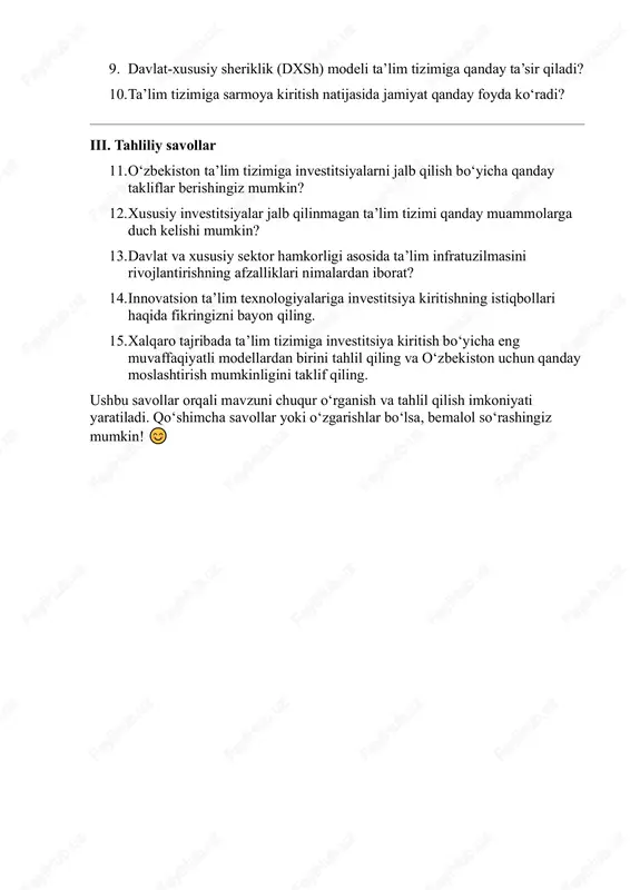 day tashabbuslar mavjud? 9. davlat-xususiy sheriklik (dxsh) modeli ta’lim tizimiga qanday ta’sir qiladi? 10. ta’lim tizimiga sarmoya kiritish natijasida jamiyat qanday foyda ko‘radi? iii. tahliliy savollar 11. o‘zbekiston ta’lim tizimiga investitsiyalarni jalb qilish bo‘yicha qanday takliflar berishingiz mumkin? 12. xususiy investitsiyalar jalb qilinmagan ta’lim tizimi qanday muammolarga duch kelishi mumkin? 13. davlat va xususiy sektor hamkorligi asosida ta’lim infratuzilmasini rivojlantirishning afzalliklari nimalardan iborat? 14. innovatsion ta’lim texnologiyalariga investitsiya kiritishning istiqbollari haqida fikringizni bayon qiling. 15. xalqaro tajribada ta’lim tizimiga investitsiya kiritish bo‘yicha eng muvaffaqiyatli modellardan birini tahlil qiling va o‘zbekiston uchun qanday moslashtirish mumkinligini taklif qiling. ushbu savollar orqali mavzuni chuqur o‘rganish va tahlil qilish imkoniyati yaratiladi. qo‘shimcha savollar yoki o‘zgarishlar bo‘lsa, bemalol so‘rashingiz mumkin!