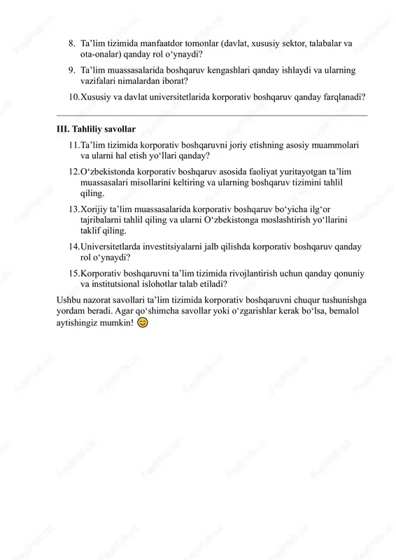 xususiy sektor, talabalar va ota-onalar) qanday rol o‘ynaydi? 9. ta’lim muassasalarida boshqaruv kengashlari qanday ishlaydi va ularning vazifalari nimalardan iborat? 10. xususiy va davlat universitetlarida korporativ boshqaruv qanday farqlanadi? iii. tahliliy savollar 11. ta’lim tizimida korporativ boshqaruvni joriy etishning asosiy muammolari va ularni hal etish yo‘llari qanday? 12. o‘zbekistonda korporativ boshqaruv asosida faoliyat yuritayotgan ta’lim muassasalari misollarini keltiring va ularning boshqaruv tizimini tahlil qiling. 13. xorijiy ta’lim muassasalarida korporativ boshqaruv bo‘yicha ilg‘or tajribalarni tahlil qiling va ularni o‘zbekistonga moslashtirish yo‘llarini taklif qiling. 14. universitetlarda investitsiyalarni jalb qilishda korporativ boshqaruv qanday rol o‘ynaydi? 15. korporativ boshqaruvni ta’lim tizimida rivojlantirish uchun qanday qonuniy va institutsional islohotlar talab etiladi? ushbu nazorat savollari ta’lim tizimida korporativ boshqaruvni chuqur tushunishga yordam beradi. agar qo‘shimcha savollar yoki o‘zgarishlar kerak bo‘lsa, bemalol aytishingiz mumkin!