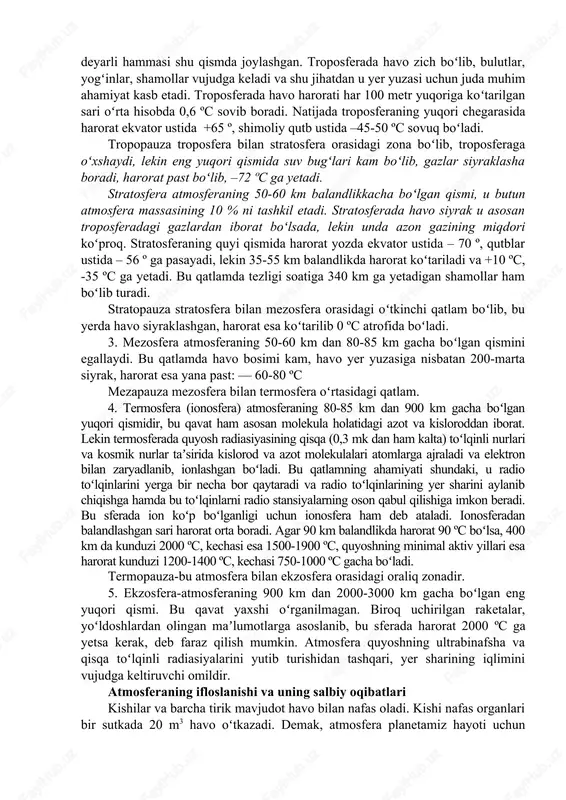 baland boʻlgan qismida ham uning tarkibi (suv bugʻlari va azotning miqdori oshib borishini hisobga olmaganda) yuqorida qayd qilingan gazlardan iboratdir. atmosfera massasida 0,2-4,0 % gacha suv bugʻi boʻlib, shuni 10 dan 9 qismi 5 km balandlikkacha boʻlgan pastki qismida uchraydi. 1000-1200 km balandlikda atmosfera asosan kislorod va azotdan, undan yuqorida 2500 km gacha boʻlgan qismida geliy gazidan, 2500 km dan yuqorida esa eng yengil gaz-vodoroddan iborat. atmosferaning quyi tarkibida bu gazlardan tashqari har xil yoʻllar bilan vujudga kelgan zarrachalar aerozollar (tutun, chang-toʻzon va yemirilishdan vujudga kelgan zarrachalar, vulqon kuli, radiaktiv moddalar) ham bor. atmosfera bir-biridan gazlarning tarkibi, zichligi, harorati jihatidan farqlanuvchi 5 ta asosiy qatlamga va 4 ta oʻtkinchi qatlamga (pauzaga) boʻlinadi. 1. troposfera (yunoncha tropos –burilish, oʻzgarish demakdir) atmosferaning eng pastki, quyi qismi, uning balandligi qutbiy kengliklarda 8-10 km, oʻrtacha kengliklar ustida 11-12 km, ekvator ustida hatto 16-18 km. butun atmosfera massasining 80 % qismi troposferada joylashgan. atmosferadagi suv …