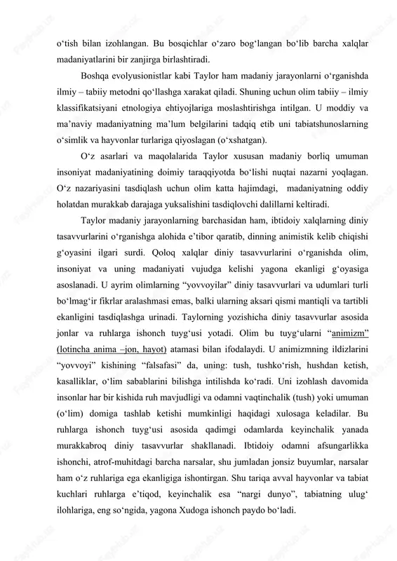lmiy – tabiiy metodni qo‘llashga xarakat qiladi. shuning uchun olim tabiiy – ilmiy klassifikatsiyani etnologiya ehtiyojlariga moslashtirishga intilgan. u moddiy va ma’naviy madaniyatning ma’lum belgilarini tadqiq etib uni tabiatshunoslarning o‘simlik va hayvonlar turlariga qiyoslagan (o‘xshatgan). o‘z asarlari va maqolalarida taylor xususan madaniy borliq umuman insoniyat madaniyatining doimiy taraqqiyotda bo‘lishi nuqtai nazarni yoqlagan. o‘z nazariyasini tasdiqlash uchun olim katta hajimdagi, madaniyatning oddiy holatdan murakkab darajaga yuksalishini tasdiqlovchi dalillarni keltiradi. taylor madaniy jarayonlarning barchasidan ham, ibtidoiy xalqlarning diniy tasavvurlarini o‘rganishga alohida e’tibor qaratib, dinning animistik kelib chiqishi g‘oyasini ilgari surdi. qoloq xalqlar diniy tasavvurlarini o‘rganishda olim, insoniyat va uning madaniyati vujudga kelishi yagona ekanligi g‘oyasiga asoslanadi. u ayrim olimlarning “yovvoyilar” diniy tasavvurlari va udumlari turli bo‘lmag‘ir fikrlar aralashmasi emas, balki ularning aksari qismi mantiqli va tartibli ekanligini tasdiqlashga urinadi. taylorning yozishicha diniy tasavvurlar asosida jonlar va ruhlarga ishonch tuyg‘usi yotadi. olim bu tuyg‘ularni “animizm” (lotincha anima –jon, hayot) atamasi bilan ifodalaydi. u …