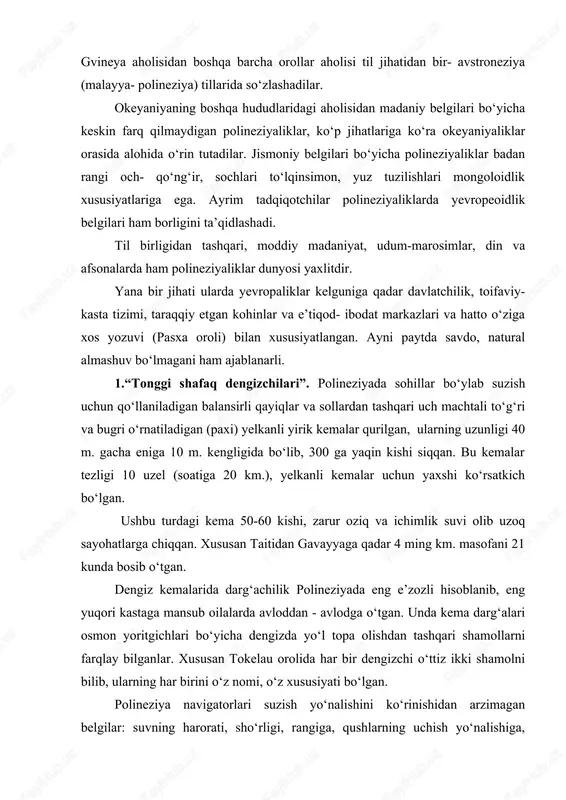 dan madaniy belgilari bo‘yicha keskin farq qilmaydigan polineziyaliklar, ko‘p jihatlariga ko‘ra okeyaniyaliklar orasida alohida o‘rin tutadilar. jismoniy belgilari bo‘yicha polineziyaliklar badan rangi och- qo‘ng‘ir, sochlari to‘lqinsimon, yuz tuzilishlari mongoloidlik xususiyatlariga ega. ayrim tadqiqotchilar polineziyaliklarda yevropeoidlik belgilari ham borligini ta’qidlashadi. til birligidan tashqari, moddiy madaniyat, udum-marosimlar, din va afsonalarda ham polineziyaliklar dunyosi yaxlitdir. yana bir jihati ularda yevropaliklar kelguniga qadar davlatchilik, toifaviy- kasta tizimi, taraqqiy etgan kohinlar va e’tiqod- ibodat markazlari va hatto o‘ziga xos yozuvi (pasxa oroli) bilan xususiyatlangan. ayni paytda savdo, natural almashuv bo‘lmagani ham ajablanarli. 1.“tonggi shafaq dengizchilari”. polineziyada sohillar bo‘ylab suzish uchun qo‘llaniladigan balansirli qayiqlar va sollardan tashqari uch machtali to‘g‘ri va bugri o‘rnatiladigan (paxi) yelkanli yirik kemalar qurilgan, ularning uzunligi 40 m. gacha eniga 10 m. kengligida bo‘lib, 300 ga yaqin kishi siqqan. bu kemalar tezligi 10 uzel (soatiga 20 km.), yelkanli kemalar uchun yaxshi ko‘rsatkich bo‘lgan. ushbu turdagi kema 50-60 kishi, zarur oziq va ichimlik …