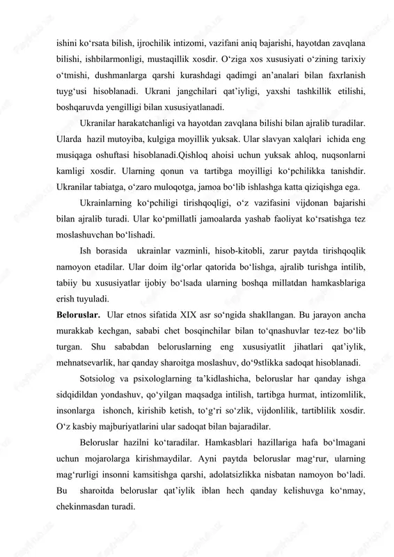 ilarmonligi, mustaqillik xosdir. o‘ziga xos xususiyati o‘zining tarixiy o‘tmishi, dushmanlarga qarshi kurashdagi qadimgi an’analari bilan faxrlanish tuyg‘usi hisoblanadi. ukrani jangchilari qat’iyligi, yaxshi tashkillik etilishi, boshqaruvda yengilligi bilan xususiyatlanadi. ukranilar harakatchanligi va hayotdan zavqlana bilishi bilan ajralib turadilar. ularda hazil mutoyiba, kulgiga moyillik yuksak. ular slavyan xalqlari ichida eng musiqaga oshuftasi hisoblanadi.qishloq ahoisi uchun yuksak ahloq, nuqsonlarni kamligi xosdir. ularning qonun va tartibga moyilligi ko‘pchilikka tanishdir. ukranilar tabiatga, o‘zaro muloqotga, jamoa bo‘lib ishlashga katta qiziqishga ega. ukrainlarning ko‘pchiligi tirishqoqligi, o‘z vazifasini vijdonan bajarishi bilan ajralib turadi. ular ko‘pmillatli jamoalarda yashab faoliyat ko‘rsatishga tez moslashuvchan bo‘lishadi. ish borasida ukrainlar vazminli, hisob-kitobli, zarur paytda tirishqoqlik namoyon etadilar. ular doim ilg‘orlar qatorida bo‘lishga, ajralib turishga intilib, tabiiy bu xususiyatlar ijobiy bo‘lsada ularning boshqa millatdan hamkasblariga erish tuyuladi. beloruslar. ular etnos sifatida xix asr so‘ngida shakllangan. bu jarayon ancha murakkab kechgan, sababi chet bosqinchilar bilan to‘qnashuvlar tez-tez bo‘lib turgan. shu sababdan beloruslarning eng xususiyatlit jihatlari …