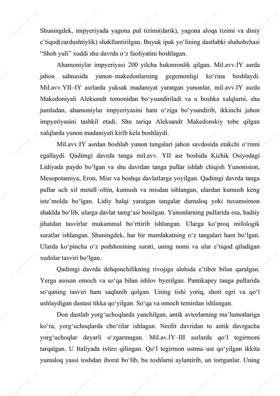 n. ularga bo‘ysungan mamlakatlarda ahamoniylar madaniyatiga xos bo‘lgan moddiy madaniyat izlari topilgan. shuningdek, impyeriyada yagona pul tizimi(darik), yagona aloqa tizimi va diniy e’tiqod(zardushtiylik) shakllantirilgan. buyuk ipak yo‘lining dastlabki shahobchasi “shoh yuli” xuddi shu davrda o‘z faoliyatini boshlagan. ahamoniylar impyeriyasi 200 yilcha hukmronlik qilgan. mil.avv.iy asrda jahon sahnasida yunon–makedonlarning gegemonligi ko‘rina boshlaydi. mil.avv.yii–iy asrlarda yuksak madaniyat yaratgan yunonlar, mil.avv.iy asrda makedoniyali aleksandr tomonidan bo‘ysundiriladi va u boshka xalqlarni, shu jumladan, ahamoniylar impyeriyasini ham o‘ziga bo‘ysundirib, ikkinchi jahon impyeriyasini tashkil etadi. shu tariqa aleksandr makedonskiy tobe qilgan xalqlarda yunon madaniyati kirib kela boshlaydi. mil.avv.iy asrdan boshlab yunon tangalari jahon savdosida etakchi o‘rinni egallaydi. qadimgi davrda tanga mil.avv. yii asr boshida kichik osiyodagi lidiyada paydo bo‘lgan va shu davrdan tanga pullar ishlab chiqish yunoniston, mesopotamiya, eron, misr va boshqa davlatlarga yoyilgan. qadimgi davrda tanga pullar uch xil metall–oltin, kumush va misdan ishlangan, ulardan kumush keng iste’molda bo‘lgan. lidiy halqi yaratgan tangalar dumaloq yoki …