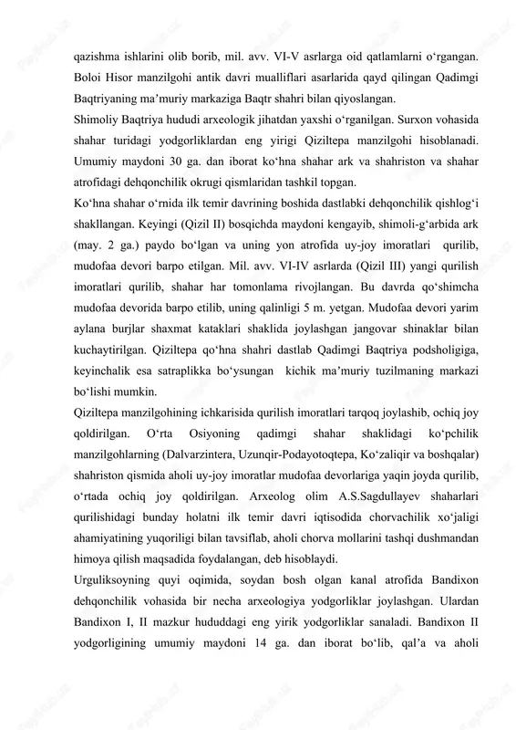 l. avv. vi-v asrlarga oid qatlamlarni o‘rgangan. boloi hisor manzilgohi antik davri mualliflari asarlarida qayd qilingan qadimgi baqtriyaning maʼmuriy markaziga baqtr shahri bilan qiyoslangan. shimoliy baqtriya hududi arxeologik jihatdan yaxshi o‘rganilgan. surxon vohasida shahar turidagi yodgorliklardan eng yirigi qiziltepa manzilgohi hisoblanadi. umumiy maydoni 30 ga. dan iborat ko‘hna shahar ark va shahriston va shahar atrofidagi dehqonchilik okrugi qismlaridan tashkil topgan. ko‘hna shahar o‘rnida ilk temir davrining boshida dastlabki dehqonchilik qishlog‘i shakllangan. keyingi (qizil ii) bosqichda maydoni kengayib, shimoli-g‘arbida ark (may. 2 ga.) paydo bo‘lgan va uning yon atrofida uy-joy imoratlari qurilib, mudofaa devori barpo etilgan. mil. avv. vi-iv asrlarda (qizil iii) yangi qurilish imoratlari qurilib, shahar har tomonlama rivojlangan. bu davrda qo‘shimcha mudofaa devorida barpo etilib, uning qalinligi 5 m. yetgan. mudofaa devori yarim aylana burjlar shaxmat kataklari shaklida joylashgan jangovar shinaklar bilan kuchaytirilgan. qiziltepa qo‘hna shahri dastlab qadimgi baqtriya podsholigiga, keyinchalik esa satraplikka bo‘ysungan kichik maʼmuriy tuzilmaning markazi bo‘lishi …