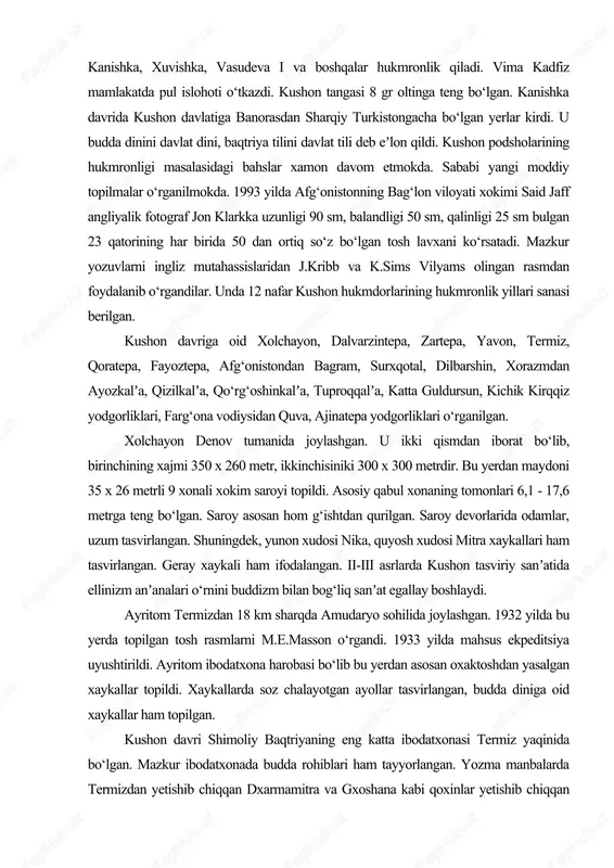 yo hududida shakllandi. uning dastlabki hukmdorlari yabg‘u deb atalgan. kudzula kadfiz davrida qobul, araxosiya va kashmirni bosib oldi. kushon imperiyasi antik dunyoning rim, xitoy, parfiya kabi davlatlari kabi ulkan hududni egallagan edi. kadfizdan keyin vima kadfiz, kanishka, xuvishka, vasudeva i va boshqalar hukmronlik qiladi. vima kadfiz mamlakatda pul islohoti o‘tkazdi. kushon tangasi 8 gr oltinga teng bo‘lgan. kanishka davrida kushon davlatiga banorasdan sharqiy turkistongacha bo‘lgan yerlar kirdi. u budda dinini davlat dini, baqtriya tilini davlat tili deb eʼlon qildi. kushon podsholarining hukmronligi masalasidagi bahslar xamon davom etmokda. sababi yangi moddiy topilmalar o‘rganilmokda. 1993 yilda afg‘onistonning bag‘lon viloyati xokimi said jaff angliyalik fotograf jon klarkka uzunligi 90 sm, balandligi 50 sm, qalinligi 25 sm bulgan 23 qatorining har birida 50 dan ortiq so‘z bo‘lgan tosh lavxani ko‘rsatadi. mazkur yozuvlarni ingliz mutahassislaridan j.kribb va k.sims vilyams olingan rasmdan foydalanib o‘rgandilar. unda 12 nafar kushon hukmdorlarining hukmronlik yillari sanasi berilgan. kushon davriga oid …