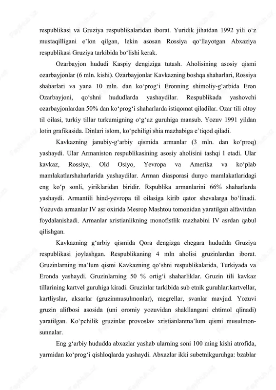 ya qo‘llayotgan abxaziya respublikasi gruziya tarkibida bo‘lishi kerak. ozarbayjon hududi kaspiy dengiziga tutash. aholisining asosiy qismi ozarbayjonlar (6 mln. kishi). ozarbayjonlar kavkazning boshqa shaharlari, rossiya shaharlari va yana 10 mln. dan ko‘prog‘i eronning shimoliy-g‘arbida eron ozarbayjoni, qo‘shni hududlarda yashaydilar. respublikada yashovchi ozarbayjonlardan 50% dan ko‘prog‘i shaharlarda istiqomat qiladilar. ozar tili oltoy til oilasi, turkiy tillar turkumigning o‘g‘uz guruhiga mansub. yozuv 1991 yildan lotin grafikasida. dinlari islom, ko‘pchiligi shia mazhabiga e’tiqod qiladi. kavkazning janubiy-g‘arbiy qismida armanlar (3 mln. dan ko‘proq) yashaydi. ular armaniston respublikasining asosiy aholisini tashqi l etadi. ular kavkaz, rossiya, old osiyo, yevropa va amerika va ko‘plab mamlakatlarshaharlarida yashaydilar. arman diasporasi dunyo mamlakatlaridagi eng ko‘p sonli, yiriklaridan biridir. rspublika armanlarini 66% shaharlarda yashaydi. armantili hind-yevropa til oilasiga kirib qator shevalarga bo‘linadi. yozuvda armanlar iv asr oxirida mesrop mashtou tomonidan yaratilgan alfavitdan foydalanishadi. armanlar xristianlikning monofistlik mazhabini iv asrdan qabul qilishgan. kavkazning g‘arbiy qismida qora dengizga chegara hududda gruziya respublikasi …