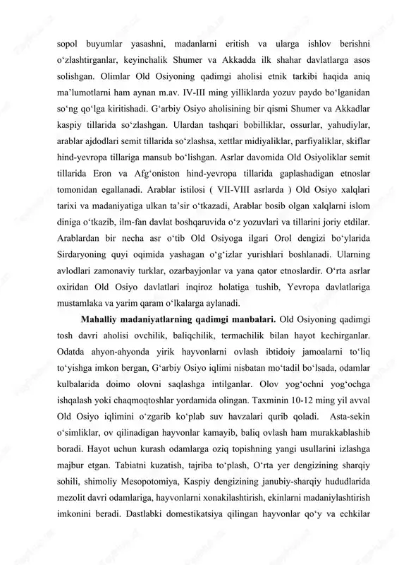 t tillarida eron va afg‘oniston hind-yevropa tillarida gaplashadigan etnoslar tomonidan egallanadi. arablar istilosi ( vii-viii asrlarda ) old osiyo xalqlari tarixi va madaniyatiga ulkan ta’sir o‘tkazadi, arablar bosib olgan xalqlarni islom diniga o‘tkazib, ilm-fan davlat boshqaruvida o‘z yozuvlari va tillarini joriy etdilar. arablardan bir necha asr o‘tib old osiyoga ilgari orol dengizi bo‘ylarida sirdaryoning quyi oqimida yashagan o‘g‘izlar yurishlari boshlanadi. ularning avlodlari zamonaviy turklar, ozarbayjonlar va yana qator etnoslardir. o‘rta asrlar oxiridan old osiyo davlatlari inqiroz holatiga tushib, yevropa davlatlariga mustamlaka va yarim qaram o‘lkalarga aylanadi. mahalliy madaniyatlarning qadimgi manbalari. old osiyoning qadimgi tosh davri aholisi ovchilik, baliqchilik, termachilik bilan hayot kechirganlar. odatda ahyon-ahyonda yirik hayvonlarni ovlash ibtidoiy jamoalarni to‘liq to‘yishga imkon bergan, g‘arbiy osiyo iqlimi nisbatan mo‘tadil bo‘lsada, odamlar kulbalarida doimo olovni saqlashga intilganlar. olov yog‘ochni yog‘ochga ishqalash yoki chaqmoqtoshlar yordamida olingan. taxminin 10-12 ming yil avval old osiyo iqlimini o‘zgarib ko‘plab suv havzalari qurib qoladi. asta-sekin o‘simliklar, ov …