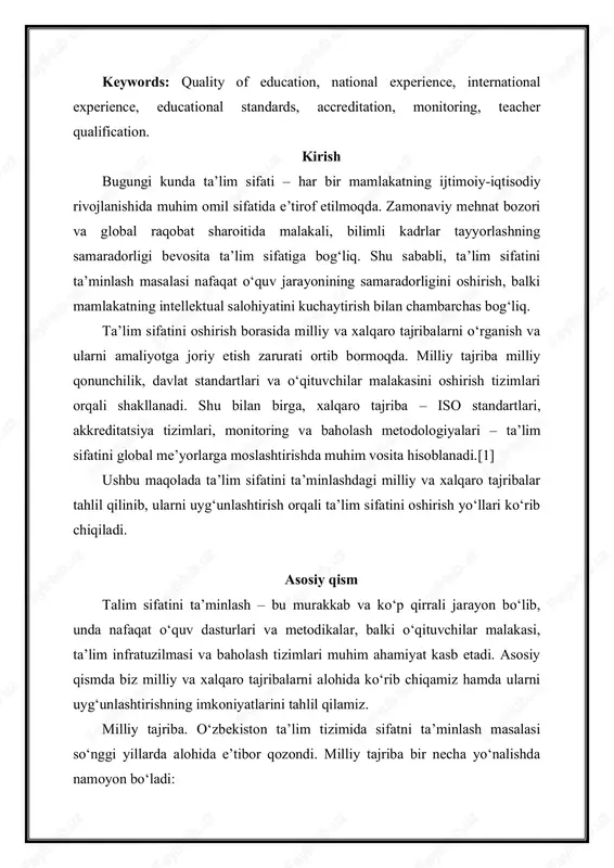 igi bevosita taʼlim sifatiga bog‘liq. shu sababli, taʼlim sifatini taʼminlash masalasi nafaqat o‘quv jarayonining samaradorligini oshirish, balki mamlakatning intellektual salohiyatini kuchaytirish bilan chambarchas bog‘liq. taʼlim sifatini oshirish borasida milliy va xalqaro tajribalarni o‘rganish va ularni amaliyotga joriy etish zarurati ortib bormoqda. milliy tajriba milliy qonunchilik, davlat standartlari va o‘qituvchilar malakasini oshirish tizimlari orqali shakllanadi. shu bilan birga, xalqaro tajriba – iso standartlari, akkreditatsiya tizimlari, monitoring va baholash metodologiyalari – taʼlim sifatini global meʼyorlarga moslashtirishda muhim vosita hisoblanadi.[1] ushbu maqolada taʼlim sifatini taʼminlashdagi milliy va xalqaro tajribalar tahlil qilinib, ularni uyg‘unlashtirish orqali taʼlim sifatini oshirish yo‘llari ko‘rib chiqiladi. asosiy qism talim sifatini taʼminlash – bu murakkab va ko‘p qirrali jarayon bo‘lib, unda nafaqat o‘quv dasturlari va metodikalar, balki o‘qituvchilar malakasi, taʼlim infratuzilmasi va baholash tizimlari muhim ahamiyat kasb etadi. asosiy qismda biz milliy va xalqaro tajribalarni alohida ko‘rib chiqamiz hamda ularni uyg‘unlashtirishning imkoniyatlarini tahlil qilamiz. milliy tajriba. o‘zbekiston taʼlim tizimida sifatni …