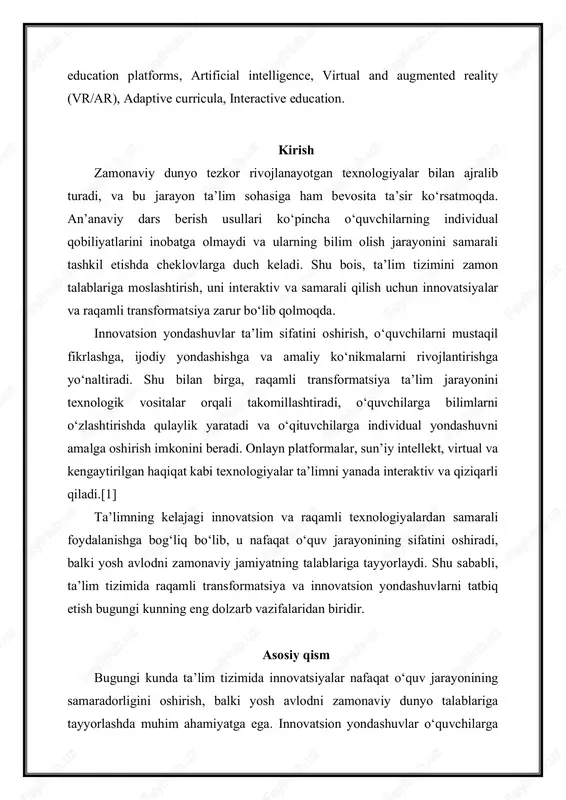 h jarayonini samarali tashkil etishda cheklovlarga duch keladi. shu bois, ta’lim tizimini zamon talablariga moslashtirish, uni interaktiv va samarali qilish uchun innovatsiyalar va raqamli transformatsiya zarur bo‘lib qolmoqda. innovatsion yondashuvlar ta’lim sifatini oshirish, o‘quvchilarni mustaqil fikrlashga, ijodiy yondashishga va amaliy ko‘nikmalarni rivojlantirishga yo‘naltiradi. shu bilan birga, raqamli transformatsiya ta’lim jarayonini texnologik vositalar orqali takomillashtiradi, o‘quvchilarga bilimlarni o‘zlashtirishda qulaylik yaratadi va o‘qituvchilarga individual yondashuvni amalga oshirish imkonini beradi. onlayn platformalar, sun’iy intellekt, virtual va kengaytirilgan haqiqat kabi texnologiyalar ta’limni yanada interaktiv va qiziqarli qiladi.[1] ta’limning kelajagi innovatsion va raqamli texnologiyalardan samarali foydalanishga bog‘liq bo‘lib, u nafaqat o‘quv jarayonining sifatini oshiradi, balki yosh avlodni zamonaviy jamiyatning talablariga tayyorlaydi. shu sababli, ta’lim tizimida raqamli transformatsiya va innovatsion yondashuvlarni tatbiq etish bugungi kunning eng dolzarb vazifalaridan biridir. asosiy qism bugungi kunda ta’lim tizimida innovatsiyalar nafaqat o‘quv jarayonining samaradorligini oshirish, balki yosh avlodni zamonaviy dunyo talablariga tayyorlashda muhim ahamiyatga ega. innovatsion yondashuvlar o‘quvchilarga nazariy bilimlarni …