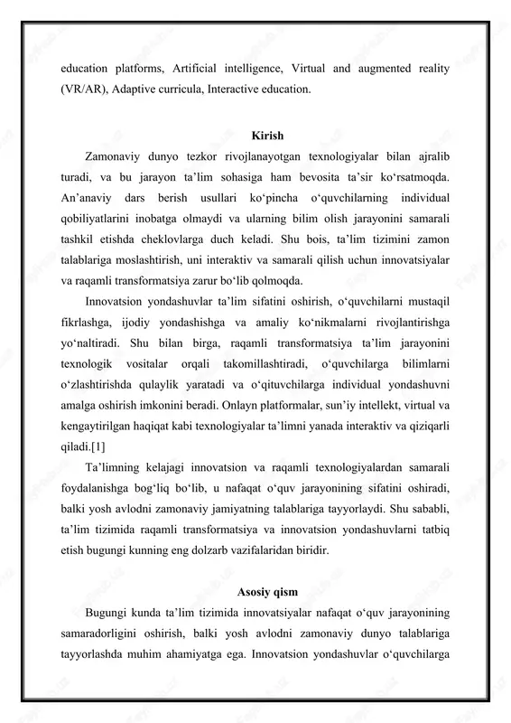 h jarayonini samarali tashkil etishda cheklovlarga duch keladi. shu bois, ta’lim tizimini zamon talablariga moslashtirish, uni interaktiv va samarali qilish uchun innovatsiyalar va raqamli transformatsiya zarur bo‘lib qolmoqda. innovatsion yondashuvlar ta’lim sifatini oshirish, o‘quvchilarni mustaqil fikrlashga, ijodiy yondashishga va amaliy ko‘nikmalarni rivojlantirishga yo‘naltiradi. shu bilan birga, raqamli transformatsiya ta’lim jarayonini texnologik vositalar orqali takomillashtiradi, o‘quvchilarga bilimlarni o‘zlashtirishda qulaylik yaratadi va o‘qituvchilarga individual yondashuvni amalga oshirish imkonini beradi. onlayn platformalar, sun’iy intellekt, virtual va kengaytirilgan haqiqat kabi texnologiyalar ta’limni yanada interaktiv va qiziqarli qiladi.[1] ta’limning kelajagi innovatsion va raqamli texnologiyalardan samarali foydalanishga bog‘liq bo‘lib, u nafaqat o‘quv jarayonining sifatini oshiradi, balki yosh avlodni zamonaviy jamiyatning talablariga tayyorlaydi. shu sababli, ta’lim tizimida raqamli transformatsiya va innovatsion yondashuvlarni tatbiq etish bugungi kunning eng dolzarb vazifalaridan biridir. asosiy qism bugungi kunda ta’lim tizimida innovatsiyalar nafaqat o‘quv jarayonining samaradorligini oshirish, balki yosh avlodni zamonaviy dunyo talablariga tayyorlashda muhim ahamiyatga ega. innovatsion yondashuvlar o‘quvchilarga nazariy bilimlarni …