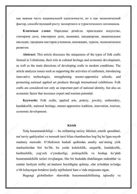 his article discusses the uniqueness of the types of folk crafts formed in uzbekistan, their role in cultural heritage and economic development, as well as the main directions of developing crafts in modern conditions. the article analyzes issues such as supporting the activities of craftsmen, introducing innovative technologies, strengthening master-apprentice schools, and promoting national applied art products through international exhibitions. folk crafts are considered not only an important part of national identity, but also an economic factor that increases export and tourism potential. keywords: folk crafts, applied arts, pottery, jewelry, embroidery, kandakorlik, national heritage, master-apprentice tradition, innovation, tourism, economic development. kirish xalq hunarmandchiligi — bu millatning tarixiy ildizlari, estetik qarashlari, ma’naviy qadriyatlari va turmush tarzi bilan chambarchas bog‘liq bo‘lgan noyob madaniy merosdir. o‘zbekiston hududi qadimdan amaliy san’atning yirik markazlaridan biri bo‘lib, bu yerda kulolchilik, zargarlik, kandakorlik, kashtachilik, yog‘och o‘ymakorligi, pichoqchilik va boshqa ko‘plab hunarmandchilik turlari rivojlangan. har bir hududda shakllangan …
