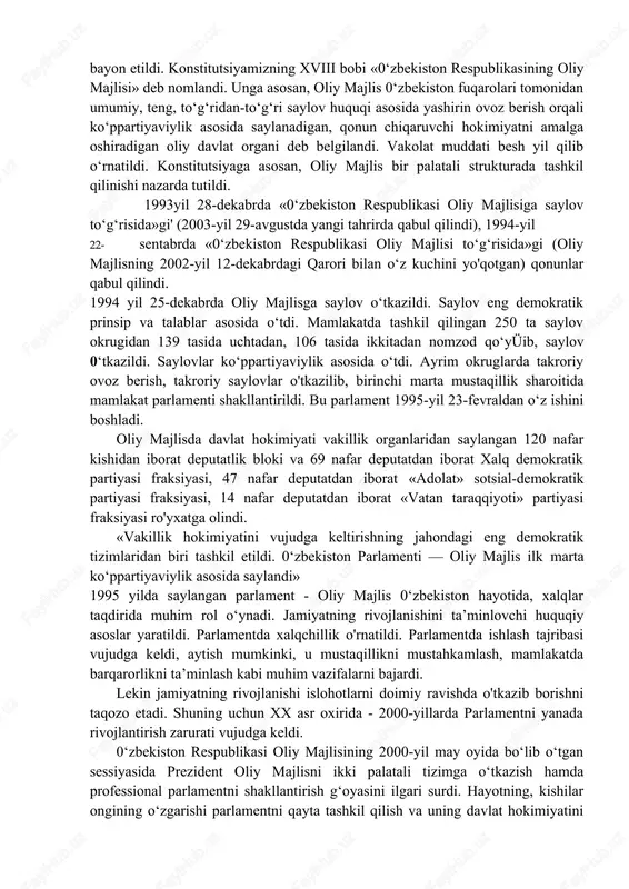 tida e’tirof etib qadam qo‘ydi. keyinchalik ittifoq davrida saylangan oliy sovet tarqatib yuborilmasdan, uning salohiyatidan vakolat muddati tugaguncha foydalanish to‘g‘ri yo‘l bo‘ldi. shu oliy sovetda mamlakatimizning asosiy qonuni - konstitutsiyamiz qabul qilindi. konstitutsiyamizda oliy qonunchilik organimiz - oliy majlis o‘z tilimizda bayon etildi. konstitutsiyamizning xviii bobi «0‘zbekiston respublikasining oliy majlisi» deb nomlandi. unga asosan, oliy majlis 0‘zbekiston fuqarolari tomonidan umumiy, teng, to‘g‘ridan-to‘g‘ri saylov huquqi asosida yashirin ovoz berish orqali ko‘ppartiyaviylik asosida saylanadigan, qonun chiqaruvchi hokimiyatni amalga oshiradigan oliy davlat organi deb belgilandi. vakolat muddati besh yil qilib o‘rnatildi. konstitutsiyaga asosan, oliy majlis bir palatali strukturada tashkil qilinishi nazarda tutildi. 1993yil 28-dekabrda «0‘zbekiston respublikasi oliy majlisiga saylov to‘g‘risida»gi' (2003-yil 29-avgustda yangi tahrirda qabul qilindi), 1994-yil 22- sentabrda «0‘zbekiston respublikasi oliy majlisi to‘g‘risida»gi (oliy majlisning 2002-yil 12-dekabrdagi qarori bilan o‘z kuchini yo'qotgan) qonunlar qabul qilindi. 1994 yil 25-dekabrda oliy majlisga saylov o‘tkazildi. saylov eng demokratik prinsip va talablar asosida o‘tdi. mamlakatda tashkil …