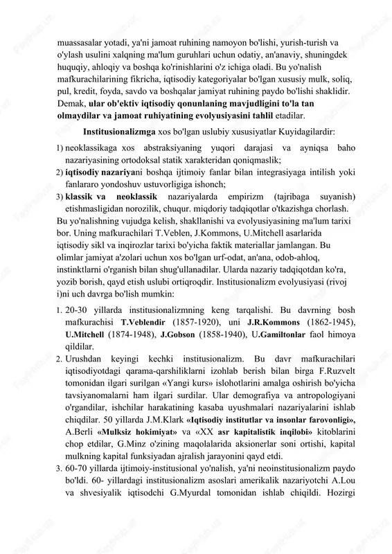 ha «instituto» - urf-odat, ko'rsatma, muassasa so'zidan olingan va kapitalizmning imperializm bosqichiga o'tishi bilan bog'liq ravishda ro'y berdi (sanoat va moliya monopoliyalari, korxonalarning yiriklashuvi va boshqalar), chunki bu davr rivoj lanishi erkin raqobatga asoslangan avvalgi davr ta'limotlari bilan izohlash mumkin bo'lmay qoldi. bu ta'limot yo'nalishi vakil larining fikricha, institutlar jamiyat rivoj lanishining xarakatlantiruvchi kuchi bo'lib xizmat qiladilar. bu tushuncha tagida ijtimoiy xodisalar, masalan, oila, davlat, monopoliya, kasaba uyushmalari va boshqa muassasalar yotadi, ya'ni jamoat ruhining namoyon bo'lishi, yurish-turish va o'ylash usulini xalqning ma'lum guruhlari uchun odatiy, an'anaviy, shuningdek huquqiy, ahloqiy va boshqa ko'rinishlarini o'z ichiga oladi. bu yo'nalish mafkurachilarining fikricha, iqtisodiy kategoriyalar bo'lgan xususiy mulk, soliq, pul, kredit, foyda, savdo va boshqalar jamiyat ruhining paydo bo'lishi shaklidir. demak, ular ob'ektiv iqtisodiy qonunlaning mavjudligini to'la tan olmaydilar va jamoat ruhiyatining evolyusiyasini tahlil etadilar. institusionalizmga xos bo'lgan uslubiy xususiyatlar kuyidagilardir: 1) neoklassikaga xos abstraksiyaning yuqori darajasi va ayniqsa baho nazariyasining ortodoksal statik …