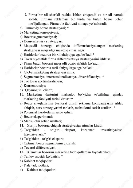 sifikatsiya; * b) tor tovar spetsializatsiyasi; c) konsentratsiya; d) "qaymog‘ini olish"; 10. marketing dasturini mahsulot bo‘yicha to‘zilishga qanday marketing faoliyati turini kiritasiz: a) bozor rivojlanishini bashorat qilish, reklama kompaniyasini ishlab chiqish, narx strategiyasini tanlash, mahsulotni sotish usullari; * b) potensial haridorlarni surov qilish; c) bozor eksperimenti; d) mahsulotni sotish usullari; 11. xorijiy bozorga chiqish strategiyasiga nimalar kiradi: a) to‘g‘ridan - to‘g‘ri eksport, korxonani investitsiyalash, litsenziyalash;* b) to‘g‘ridan - to‘g‘ri eksport; c) optimal bozor segmentnini qidirish; d) tovarni differensiyasi; 12. xizmatlar bozorini marketing tadqiqotlardan foydalaniladi: a) tanlov asosida ko‘zatish; * b) kabinet tadqiqotlari; c) dala tadqiqotlari; d) kabinet tadqiqotlari; 13. to‘g‘ridan - to‘g‘ri marketing nima: a) *tovarni savdo vositalarisiz sotish; b) ehtiyojni hisobga olgan holda firma ishlab chiqargan mahsulotni sotish; c) kompyuter baza ma lumotlari asosida mijozlarni o‘rganish;ʼ d) ehtiyojni hisobga olmagan holda firma ishlab chiqargan mahsulotini sotish; 14. to‘g‘ridan - to‘g‘ri marketing vositalariga nimalar kiradi: a) *firma do’koni; b) firma …