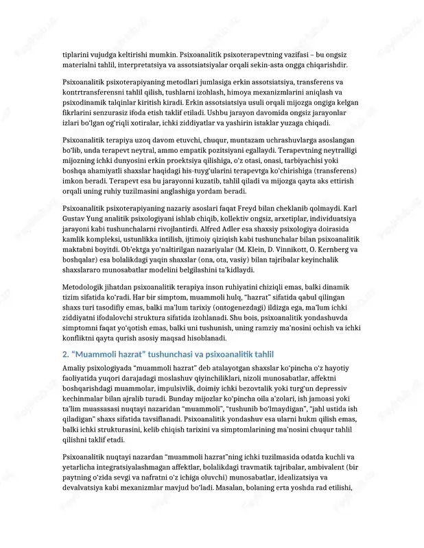 sosiy manbai sifatida z. freydning ruhiy jarayonlar haqidagi qarashlari ko‘rsatiladi. freyd inson ruhiyatini uch tarkibli model orqali izohlaydi: “id” – instinktiv, hayvoniy ehtiyojlar sohasi; “ego” – ongli, real voqelik bilan muvofiqlashtiruvchi qism; “superego” – axloqiy me’yorlar, ijtimoiy talablar va ichki nazoratchi sifatida namoyon bo‘ladigan qism. mazkur uchlik o‘rtasida yuzaga keladigan ziddiyatlar nevrotik simptomlar, ichki bezovtalik va turli psixologik muammolarga sabab bo‘ladi. psixoanalitik yondashuvning metodologik asosida inson harakatlarining katta qismi ongdan tashqarida, ya’ni ongsiz darajada boshqarilishi haqidagi g‘oya yotadi. ongsiz mayllar, bostirilgan istaklar, bolalik tajribalari va travmalar, ota-ona bilan munosabatlarda shakllangan ichki model keyinchalik “muammoli hazrat” sifatida namoyon bo‘ladigan shaxs tiplarini vujudga keltirishi mumkin. psixoanalitik psixoterapevtning vazifasi – bu ongsiz materialni tahlil, interpretatsiya va assotsiatsiyalar orqali sekin-asta ongga chiqarishdir. psixoanalitik psixoterapiyaning metodlari jumlasiga erkin assotsiatsiya, transferens va kontrtransferensni tahlil qilish, tushlarni izohlash, himoya mexanizmlarini aniqlash va psixodinamik talqinlar kiritish kiradi. erkin assotsiatsiya usuli orqali mijozga ongiga kelgan fikrlarini senzurasiz ifoda etish …