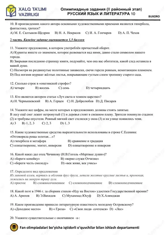 rudin» olimpiadnie zadaniya (ii rayonniy etap) russkiy yazik i literatura 10 fan olimpiadalari bo‘yicha iqtidorli o‘quvchilar bilan ishlash departamenti buxoro 10. v proizvedeniyax kakogo avtora osnovnimi xudojestvennimi priemami yavlyayutsya giperbola, fantastika, grotesk? a) m. e. saltikov-shedrin v) n. a. nekrasov s) i. a. goncharov d) a. p. chexov 2-chast. kajdoe zadanie otsenivaetsya 1,5 ballom 11. ukajite predlojenie, v kotorom upotreblyon prichastniy oborot. a) kuranti vmeste so znamenem, kotoroe razvevaetsya nad nimi, davno stali simvolom nashego goroda. b) zakrivaya poslednyuyu stranitsu knigi, podumayte, chem ona vas obogatila, kakoy sled ostavila v vashey dushe. c) nesmotrya na razdvinutie polotnyanie zanaveski, svechi goreli rovnim, nemigayushim plamenem. d) pod nogami shurshat jyoltie listya, pokrivayushie gustim sloem tropinku starogo sada. 12. skolko strok v «oneginskoy strofe»? a) chetire v) vosem s) sem d) chetirnadtsat 13. kto yavlyaetsya avtorom stati «luch sveta v temnom tsarstve»? a) n. chernishevskiy v) a. gertsen s) n. dobrolyubov d) d. …