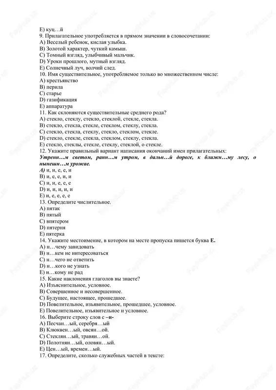 om, stekle. d) steklo, stekle, stekla, steklom, steklu, stekla. e) steklo, stekli, stekle, steklu, stekloy, o stekle. 12. ukajite pravilniy variant napisaniya okonchaniy imen prilagatelnix: utrenn…m svetom, rann…m utrom, v daln…y doroge, k blijn…mu lesu, o nineshn…m urojae. a) i, i, e, e, i b) i, e, e, i, i c) i, i, e, e, e d) i, i, i, i, i e) i, e, e, e, e 13. opredelite chislitelnoe. a) pyatak b) pyatiy c) vpyaterom d) pyaternya e) pyaterka 14. ukajite mestoimenie, v kotorom na meste propuska pishetsya bukva e. a) n…chemu zavidovat b) n…kem ne interesovatsya c) n…chego ne otvetit d) n…kogo ne uznat e) n…komu ne rad 15. kakie nakloneniya glagolov vi znaete? a) iz'yasnitelnoe, uslovnoe. b) sovershennoe i nesovershennoe. c) budushee, nastoyashee, proshedshee. d) povelitelnoe, iz'yavitelnoe, proshedshee, uslovnoe. e) povelitelnoe, iz'yavitelnoe i uslovnoe. 16. viberite stroku slov s –n- a) peschan…iy, serebrya…iy b) klyukven…iy, ovsyan…oy. …