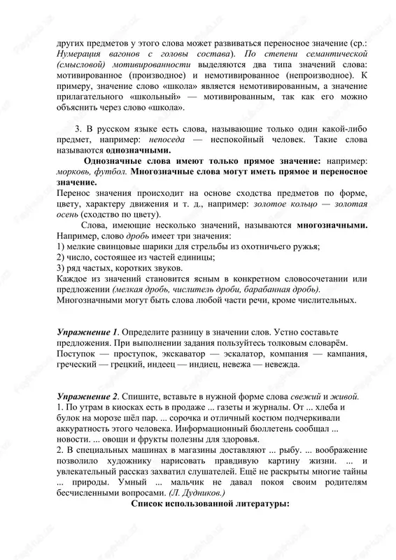 oroe obuslovleno ne pryamoy nominatsiey, a voznikayushimi sravneniyami, assotsiatsiyami, ob'edinyayushimi raznie predmeti. perenosnoe znachenie poyavlyaetsya v rezultate perenosa pryamogo znacheniya na noviy predmet. naprimer, dlya oboznacheniya odnoy iz chastey chelovecheskogo tela sushestvuet slovo «golova». odnako pri oboznachenii drugix predmetov u etogo slova mojet razvivatsya perenosnoe znachenie (sr.: numeratsiya vagonov s golovi sostava). po stepeni semanticheskoy (smislovoy) motivirovannosti videlyayutsya dva tipa znacheniy slova: motivirovannoe (proizvodnoe) i nemotivirovannoe (neproizvodnoe). k primeru, znachenie slovo «shkola» yavlyaetsya nemotivirovannim, a znachenie prilagatelnogo «shkolniy» — motivirovannim, tak kak ego mojno ob'yasnit cherez slovo «shkola». 3. v russkom yazike est slova, nazivayushie tolko odin kakoy-libo predmet, naprimer: neposeda — nespokoyniy chelovek. takie slova nazivayutsya odnoznachnimi. odnoznachnie slova imeyut tolko pryamoe znachenie: naprimer: morkov, futbol. mnogoznachnie slova mogut imet pryamoe i perenosnoe znachenie. perenos znacheniya proisxodit na osnove sxodstva predmetov po forme, tsvetu, xarakteru dvijeniya i t. d., naprimer: zolotoe koltso — zolotaya osen (sxodstvo po tsvetu). slova, …