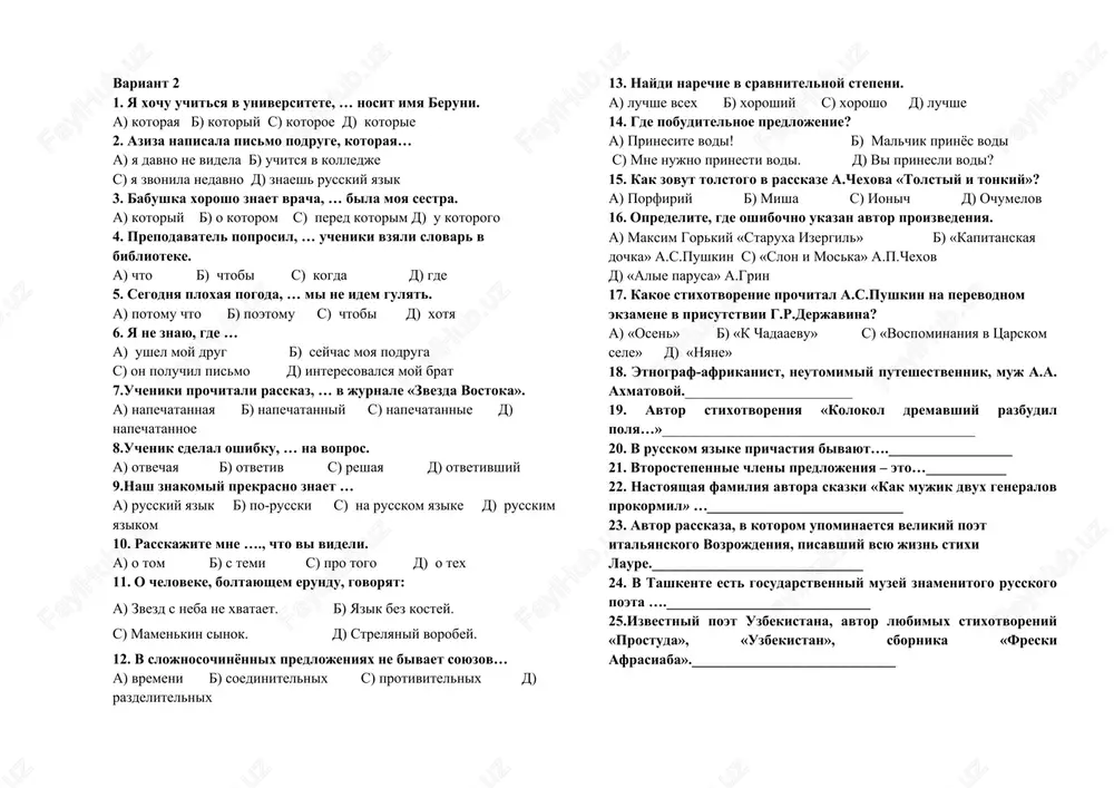 etil dorogu lyudyam? a) pyotr grinyov «kapitanskaya dochka» b) djek london «lyubov k jizni» s) lara «staruxa izergil» d) danko «staruxa izergil» 17. komu prinadlejat eti slova? «s dobrom nado speshit, a to ono mojet ostatsya bez adresata» a) v.belov b) v.astafev s) v.rasputin d) a.g.aleksin 18.lesnoy storoj foma – geroy rasskaza i.s.turgeneva … 19.avtor stixov o kapitanax, «otkrivatelyax novix zemel». 20.v russkom yazike stepeni sravneniya imeyut … i … . 21.slojnie predlojeniya delyatsya na … 22.nastoyashaya familiya anni andreevni axmatovoy. 23.znamenitiy russkiy poet, pobivavshiy v tashkente v 20-e godi proshlogo veka. 24.avtor rasskazov, v kotorix est personaji eldirin, nafanail, chechevitsin, general jigalov. 25.kto perevel na uzbekskiy yazik «kapitanskuyu dochku» a.s.pushkina? variant 2 1. ya xochu uchitsya v universitete, … nosit imya beruni. a) kotoraya b) kotoriy c) kotoroe d) kotorie 2. aziza napisala pismo podruge, kotoraya… a) ya davno ne videla b) uchitsya v kolledje c) ya zvonila nedavno …
