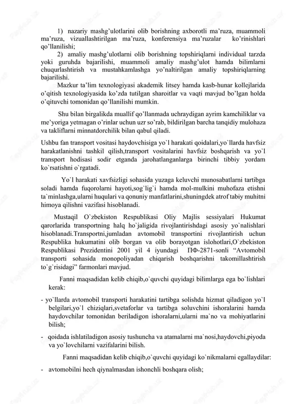 agogik texnologiyalarning istiqbollari yoritilgandir. ularni o’zlashtirish va yodda saqlab qolishni kuchaytirish uchun jadval va chizmalardan foydalanilgan. “yo`l harakati qoidalari va harakat xavfsizligi” fani bo’yicha o’qitish texnologiyalari loyihalashtirilgan: 1. nazariy mashg’ulotlarini olib borishning axborotli ma’ruza, muammoli ma’ruza, vizuallashtirilgan ma’ruza, konferensiya ma’ruzalar ko’rinishlari qo’llanilishi; 1. amaliy mashg’ulotlarni olib borishning topshiriqlarni individual tarzda yoki guruhda bajarilishi, muammoli amaliy mashg’ulot hamda bilimlarni chuqurlashtirish va mustahkamlashga yo’naltirilgan amaliy topshiriqlarning bajarilishi. mazkur ta’lim texnologiyasi akademik litsey hamda kasb-hunar kollejlarida o’qitish texnologiyasida ko’zda tutilgan sharoitlar va vaqti mavjud bo’lgan holda o’qituvchi tomonidan qo’llanilishi mumkin. shu bilan birgalikda muallif qo’llanmada uchraydigan ayrim kamchiliklar va me’yoriga yetmagan o’rinlar uchun uzr so’rab, bildirilgan barcha tanqidiy mulohaza va takliflarni minnatdorchilik bilan qabul qiladi. ushbu fan transport vositasi haydovchisiga yo`l harakati qoidalari,yo`llarda havfsiz harakatlanishni tashkil qilish,transport vositalarini havfsiz boshqarish va yo`l transport hodisasi sodir etganda jarohatlanganlarga birinchi tibbiy yordam ko`rsatishni o`rgatadi. yo`l harakati xavfsizligi sohasida yuzaga keluvchi munosabatlarni tartibga soladi hamda fuqorolarni …