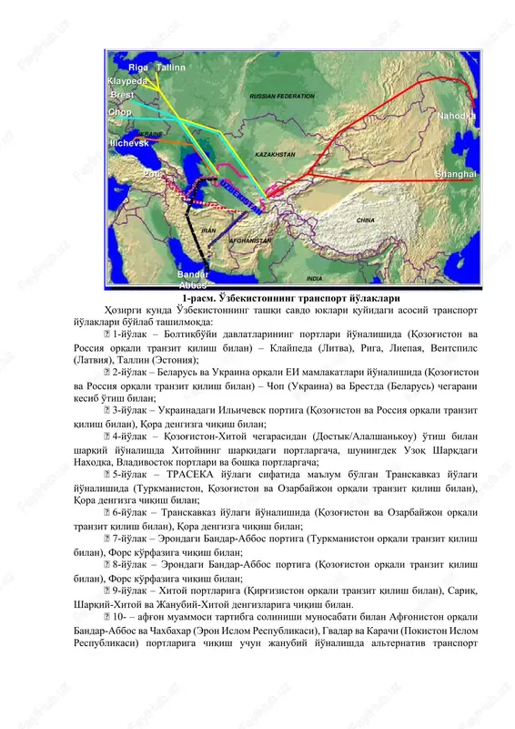 lakatlari turkmaniston, ozarbayjon, gruziya, turkiya 2 158 erondagi bandar-abbos porti orqali janubiy-sharqiy osiyo, fors ko'rfazi va hindiston turkmaniston,eron 2 109 poti va batumi portlariga transport yo'lagi turkmaniston, ozarbayjon, turkiya 2 025 andijon-o'sh-qashqar temir yo'li orqali g'arbiy xitoy qirg'iziston 439 1-rasm. o'zbekistonning transport yo'laklari hozirgi kunda o'zbekistonning tashqi savdo yuklari quyidagi asosiy transport yo'laklari bo'ylab tashilmoqda:  1-yo'lak – boltiqbo'yi davlatlarining portlari yo'nalishida (qozog'iston va rossiya orqali tranzit qilish bilan) – klaypeda (litva), riga, liepaya, ventspils (latviya), tallin (estoniya);  2-yo'lak – belarus va ukraina orqali ei mamlakatlari yo'nalishida (qozog'iston va rossiya orqali tranzit qilish bilan) – chop (ukraina) va brestda (belarus) chegarani kesib o'tish bilan;  3-yo'lak – ukrainadagi ilichevsk portiga (qozog'iston va rossiya orqali tranzit qilish bilan), qora dengizga chiqish bilan;  4-yo'lak – qozog'iston-xitoy chegarasidan (dostik/alalshankou) o'tish bilan sharqiy yo'nalishda xitoyning sharqidagi portlargacha, shuningdek uzoq sharqdagi naxodka, vladivostok portlari va boshqa portlargacha;  5-yo'lak – traseka yo'lagi sifatida …