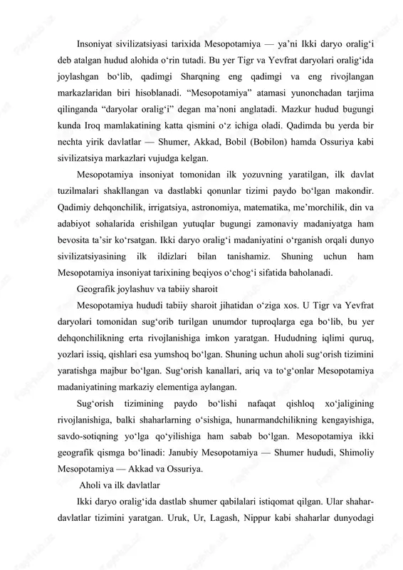 shiga, balki shaharlarning o‘sishiga, hunarmandchilikning kengayishiga, savdo-sotiqning yo‘lga qo‘yilishiga ham sabab bo‘lgan. mesopotamiya ikki geografik qismga bo‘linadi: janubiy mesopotamiya — shumer hududi, shimoliy mesopotamiya — akkad va ossuriya. aholi va ilk davlatlar ikki daryo oralig‘ida dastlab shumer qabilalari istiqomat qilgan. ular shahar-davlatlar tizimini yaratgan. uruk, ur, lagash, nippur kabi shaharlar dunyodagi eng qadimgi shaharlar sirasiga kiradi. har bir shahar alohida davlat bo‘lib, podsho yoki ruhoniylar tomonidan boshqarilgan. shumerlar qadimiy sud tizimi, ma’muriy boshqaruv va harbiy tuzilmani shakllantirgan. miloddan avvalgi xxiv asrda sargon akkad tomonidan tashkil etilgan akkad davlati butun mesopotamiyani birlashtirdi. keyinchalik bobil davlati kuchayib, xammurapi davrida yuksak taraqqiyotga erishdi. xammurapi to‘plagan qonunlar jahon tarixidagi eng qadimgi yozma qonunlar majmuelasidan biridir. shumerlarning madaniy yutuqlari shumerlar insoniyat madaniyatiga ulkan hissa qo‘shgan. ularning eng buyuk ixtirosi — mixxat yozuvi bo‘lib, u loy taxtachalarga uchburchak shaklidagi tayoqchalar yordamida bitilgan. mixxat yozuvi orqali diniy matnlar, xo‘jalik hujjatlari, shartnomalar va adabiy asarlar yozilgan. shumerlar matematika …