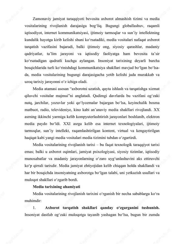 larining rivojlanish tarixini o‘rganish bir necha sabablarga ko‘ra muhimdir: 1. axborot tarqatish shakllari qanday o‘zgarganini tushunish. insoniyat dastlab og‘zaki muloqotga tayanib yashagan bo‘lsa, bugun bir zumda millionlab odamlarga xabar yetkazish imkoniyatiga ega. bu jarayon davomida axborot sifati, tezligi va ommaviylik darajasi keskin oshgan. 2. texnologiya ta’sirining kuchayishini anglash. matbaa ixtirosi diniy islohotlarga, gazeta siyosiy ongning o‘sishiga, radio va televideniye esa jamoatchilik fikrining shakllanishiga katta ta’sir ko‘rsatdi. internet va ijtimoiy tarmoqlar esa butun dunyoda yangi madaniy muhit yaratdi. 3. media orqali jamiyatdagi ijtimoiy-siyosiy jarayonlarni tushunish. media ko‘pincha "to‘rtinchi hokimiyat" deb ataladi. chunki u jamiyatdagi siyosiy jarayonlarga, hukumat siyosatiga, xalqaro munosabatlarga va jamoatchilik fikrining shakllanishiga bevosita ta’sir qiladi. 4. raqamli transformatsiya sharoitida yangi media savodxonligini shakllantirish. hozirgi davrda soxta axborot (feyk), manipulyatsiya, deepfake, algoritmik boshqaruv kabi tushunchalar media iste’molini yanada murakkablashtirmoqda. shunday ekan, media vositalarining tarixi – bu nafaqat o‘tmishni o‘rganish, balki bugungi va ertangi axborot muhitining mohiyatini tushunish uchun asosdir. media …