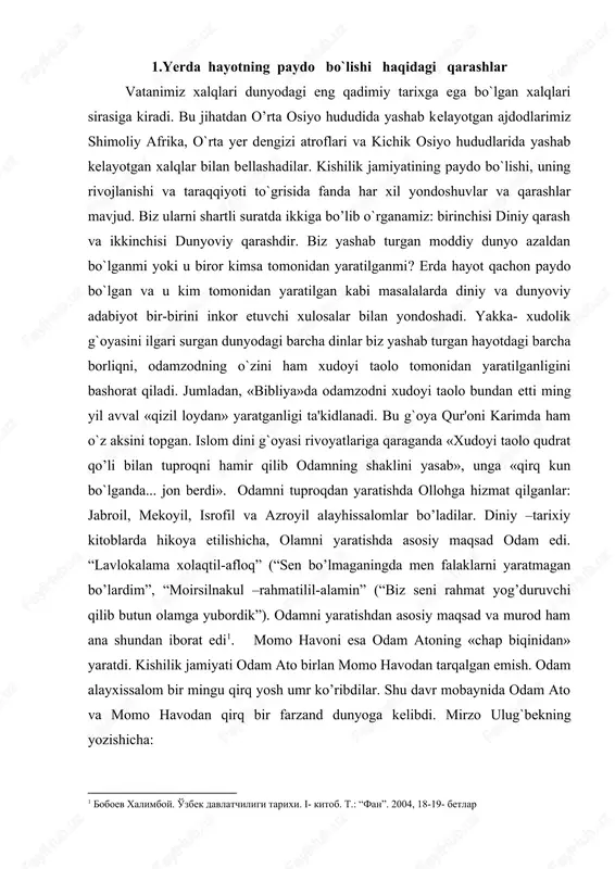 dan asosiy maqsad va murod ham ana shundan iborat edi1. momo havoni esa odam atoning «chap biqinidan» yaratdi. kishilik jamiyati odam ato birlan momo havodan tarqalgan emish. odam alayxissalom bir mingu qirq yosh umr ko’ribdilar. shu davr mobaynida odam ato va momo havodan qirq bir farzand dunyoga kelibdi. mirzo ulug`bekning yozishicha: «yigirma bitta qorindan yigirma bir nafar o`g`il va yigirma nafar qiz hamda ming nafar nabira ko`rgani aniqlangan»2 . abulg`oziy bahodirxon «shajarai turk» asarida «odam ato o`z o`g`lonlarindin qirq ming kishini ko`rib o`ldi»3 deb yozadi. odamzodning birinchi vakillari qur'oni karimda odam ato va momo xavo, «bibliya»da adam va eva, zardushtiylik dinida esa iyim nomlari ostida beriladi. borliqning, dunyoda tirik mavjudotning yaratilishi haqida dunyoviy fan vakillari ham o`z fikr-xulosalariga egadirlar. dunyoviy fan vakillari o`z ilmiy-g`oyaviy dunyo-qarashlariga qarab bu masalada ikki guruhga bo`lindilar. dunyo, butun borliq va tirik mavjudot hech kim tomonidan yaratilmagan, u azaldan bor moddiy bir narsadir, deb isbotlovchi materialist …