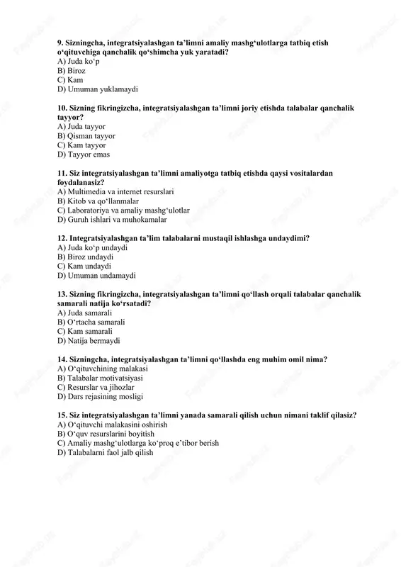 ruh ishlari va muhokamalar 12. integratsiyalashgan ta’lim talabalarni mustaqil ishlashga undaydimi? a) juda ko‘p undaydi b) biroz undaydi c) kam undaydi d) umuman undamaydi 13. sizning fikringizcha, integratsiyalashgan ta’limni qo‘llash orqali talabalar qanchalik samarali natija ko‘rsatadi? a) juda samarali b) o‘rtacha samarali c) kam samarali d) natija bermaydi 14. sizningcha, integratsiyalashgan ta’limni qo‘llashda eng muhim omil nima? a) o‘qituvchining malakasi b) talabalar motivatsiyasi c) resurslar va jihozlar d) dars rejasining mosligi 15. siz integratsiyalashgan ta’limni yanada samarali qilish uchun nimani taklif qilasiz? a) o‘qituvchi malakasini oshirish b) o‘quv resurslarini boyitish c) amaliy mashg‘ulotlarga ko‘proq e’tibor berish d) talabalarni faol jalb qilish