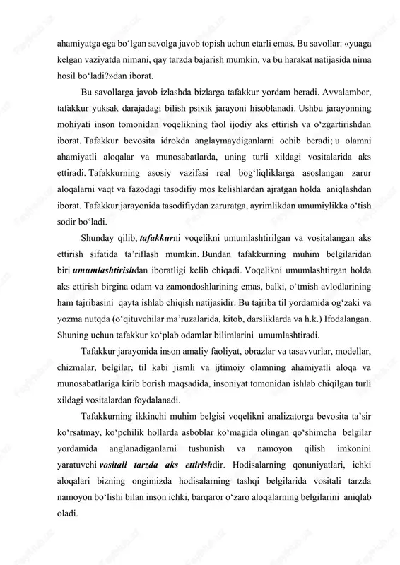 u olamni ahamiyatli aloqalar va munosabatlarda, uning turli xildagi vositalarida aks ettiradi. tafakkurning asosiy vazifasi real bog‘liqliklarga asoslangan zarur aloqalarni vaqt va fazodagi tasodifiy mos kelishlardan ajratgan holda aniqlashdan iborat. tafakkur jarayonida tasodifiydan zaruratga, ayrimlikdan umumiylikka o‘tish sodir bo‘ladi. shunday qilib, tafakkurni voqelikni umumlashtirilgan va vositalangan aks ettirish sifatida ta’riflash mumkin. bundan tafakkurning muhim belgilaridan biri umumlashtirishdan iboratligi kelib chiqadi. voqelikni umumlashtirgan holda aks ettirish birgina odam va zamondoshlarining emas, balki, o‘tmish avlodlarining ham tajribasini qayta ishlab chiqish natijasidir. bu tajriba til yordamida og‘zaki va yozma nutqda (o‘qituvchilar ma’ruzalarida, kitob, darsliklarda va h.k.) ifodalangan. shuning uchun tafakkur ko‘plab odamlar bilimlarini umumlashtiradi. tafakkur jarayonida inson amaliy faoliyat, obrazlar va tasavvurlar, modellar, chizmalar, belgilar, til kabi jismli va ijtimoiy olamning ahamiyatli aloqa va munosabatlariga kirib borish maqsadida, insoniyat tomonidan ishlab chiqilgan turli xildagi vositalardan foydalanadi. tafakkurning ikkinchi muhim belgisi voqelikni analizatorga bevosita ta’sir ko‘rsatmay, ko‘pchilik hollarda asboblar ko‘magida olingan qo‘shimcha belgilar yordamida …
