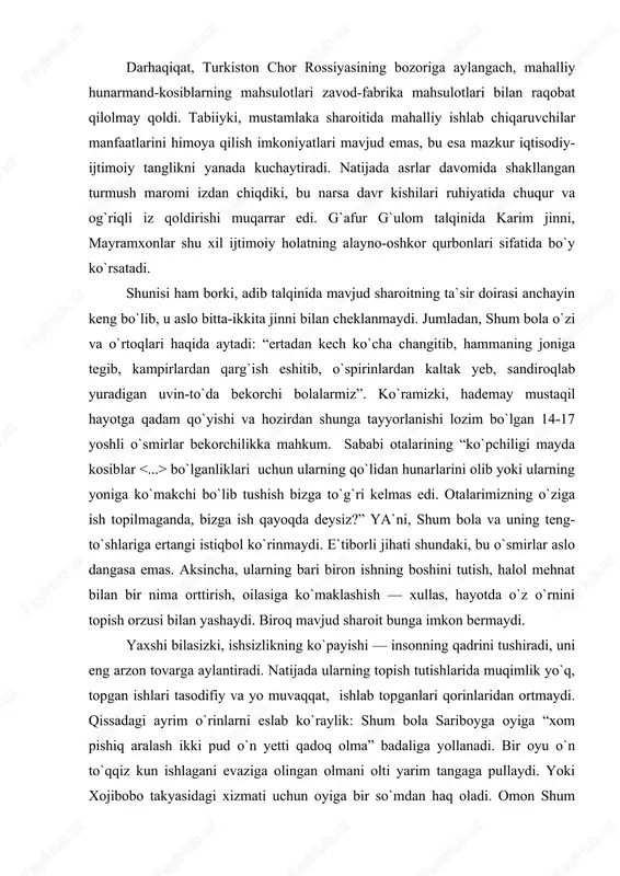 lumotlar adibga tegishlidek taassurot tug`iladi. boshqacha aytsak, shum bola nigohi bilan o`smirlik davrini kuzatarkan adib unga tahliliy nazar tashlaydi, fojealar ildizini ochib berishga intiladi. darhaqiqat, turkiston chor rossiyasining bozoriga aylangach, mahalliy hunarmand-kosiblarning mahsulotlari zavod-fabrika mahsulotlari bilan raqobat qilolmay qoldi. tabiiyki, mustamlaka sharoitida mahalliy ishlab chiqaruvchilar manfaatlarini himoya qilish imkoniyatlari mavjud emas, bu esa mazkur iqtisodiy-ijtimoiy tanglikni yanada kuchaytiradi. natijada asrlar davomida shakllangan turmush maromi izdan chiqdiki, bu narsa davr kishilari ruhiyatida chuqur va og`riqli iz qoldirishi muqarrar edi. g`afur g`ulom talqinida karim jinni, mayramxonlar shu xil ijtimoiy holatning alayno-oshkor qurbonlari sifatida bo`y ko`rsatadi. shunisi ham borki, adib talqinida mavjud sharoitning ta`sir doirasi anchayin keng bo`lib, u aslo bitta-ikkita jinni bilan cheklanmaydi. jumladan, shum bola o`zi va o`rtoqlari haqida aytadi: “ertadan kech ko`cha changitib, hammaning joniga tegib, kampirlardan qarg`ish eshitib, o`spirinlardan kaltak yeb, sandiroqlab yuradigan uvin-to`da bekorchi bolalarmiz”. ko`ramizki, hademay mustaqil hayotga qadam qo`yishi va hozirdan shunga tayyorlanishi lozim bo`lgan 14-17 …