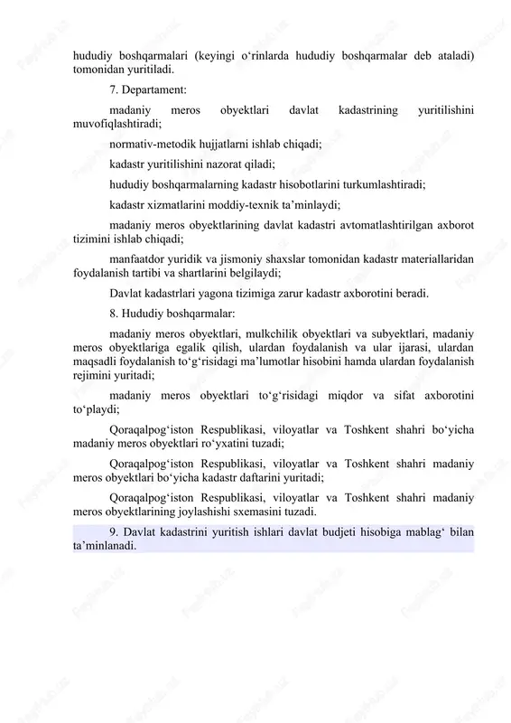 , badiiy yoki o‘zga madaniy qimmatga ega bo‘lgan yodgorliklar, ansambllar va diqqatga sazovor joylar davlat kadastri obyektlari hisoblanadi. 6. davlat kadastri o‘zbekiston respublikasi madaniyat vazirligi huzuridagi madaniy meros departamenti (keyingi o‘rinlarda departament deb ataladi) va uning hududiy boshqarmalari (keyingi o‘rinlarda hududiy boshqarmalar deb ataladi) tomonidan yuritiladi. 7. departament: madaniy meros obyektlari davlat kadastrining yuritilishini muvofiqlashtiradi; normativ-metodik hujjatlarni ishlab chiqadi; kadastr yuritilishini nazorat qiladi; hududiy boshqarmalarning kadastr hisobotlarini turkumlashtiradi; kadastr xizmatlarini moddiy-texnik ta’minlaydi; madaniy meros obyektlarining davlat kadastri avtomatlashtirilgan axborot tizimini ishlab chiqadi; manfaatdor yuridik va jismoniy shaxslar tomonidan kadastr materiallaridan foydalanish tartibi va shartlarini belgilaydi; davlat kadastrlari yagona tizimiga zarur kadastr axborotini beradi. 8. hududiy boshqarmalar: madaniy meros obyektlari, mulkchilik obyektlari va subyektlari, madaniy meros obyektlariga egalik qilish, ulardan foydalanish va ular ijarasi, ulardan maqsadli foydalanish to‘g‘risidagi ma’lumotlar hisobini hamda ulardan foydalanish rejimini yuritadi; madaniy meros obyektlari to‘g‘risidagi miqdor va sifat axborotini to‘playdi; qoraqalpog‘iston respublikasi, viloyatlar va toshkent shahri bo‘yicha …