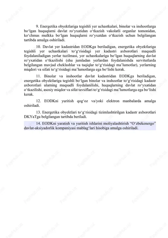 ligi. 8. eodkni yuritish energetika obyektlarini xatlovdan o‘tkazish, hisobga olish, baholash bilan ta’minlanadi hamda davlat yer kadastri kadastr ma’lumotlaridan va binolar va inshootlar davlat kadastri ma’lumotlaridan majburiy foydalanishni nazarda tutadi. 9. energetika obyektlariga tegishli yer uchastkalari, binolar va inshootlarga bo‘lgan huquqlarni davlat ro‘yxatidan o‘tkazish vakolatli organlar tomonidan, ko‘chmas mulkka bo‘lgan huquqlarni ro‘yxatdan o‘tkazish uchun belgilangan tartibda amalga oshiriladi. 10. davlat yer kadastridan eodkga beriladigan, energetika obyektlariga tegishli yer uchastkalari to‘g‘risidagi yer kadastri axborotlari maqsadli foydalaniladigan yerlar tuzilmasi, yer uchastkalariga bo‘lgan huquqlarning davlat ro‘yxatidan o‘tkazilishi (shu jumladan yerlardan foydalanishda servitutlarda belgilangan mavjud cheklashlar va taqiqlar to‘g‘risidagi ma’lumotlar), yerlarning miqdori va sifati to‘g‘risidagi ma’lumotlarga ega bo‘lishi kerak. 11. binolar va inshootlar davlat kadastridan eodkga beriladigan, energetika obyektlariga tegishli bo‘lgan binolar va inshootlar to‘g‘risidagi kadastr axborotlari ularning maqsadli foydalanilishi, huquqlarning davlat ro‘yxatidan o‘tkazilishi, asosiy miqdor va sifat tavsiflari to‘g‘risidagi ma’lumotlarga ega bo‘lishi kerak. 12. eodkni yuritish qog‘oz va/yoki elektron manbalarda amalga oshiriladi. 13. …