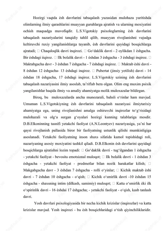 alik davri - 1 ѐshdan 3 ѐshgacha - yetakchi faoliyat - predmetlar bilan nozik harakatlar kilish;  makgabgacha davr - 3 ѐshdan 7 ѐshgacha - rolli o‘yinlar;  kichik maktab ѐshi davri - 7 ѐshdan 10 ѐshgacha - o‘qish;  kichik o‘smirlik davri -10 ѐshdan 15 ѐshgacha - shaxsning intim (dilkash, samimiy) muloqot;  katta o‘smirlik ѐki ilk o‘spirinlik davri - 16 ѐshdai 17 ѐshgacha; - yetakchi faoliyat - o‘qish, kasb tanlash davri. yosh davrlari psixologiyasida bir necha kichik krizislar (inqirozlar) va katta krizislar mavjud. yosh inqirozi - bu ѐsh bosqichlaridagi o‘tish qiyinchiliklaridir. kichik krizislarga quyidagilar kiradi:  1 ѐsh krizisi  7 ѐsh krizisi  17-18 ѐsh krizisi katta krizislarga quyidagilar kiradi:  chaqaloqlik krizisi  3 ѐsh krizisi  13-14 ѐsh krizisi chaqaloqlik davri inqirozi bu davrda muloqot emotsional-ijobiy xarakterga ega bo‘lishi kerak. bu esa bolada emotsional ijobiy xarakter, emotsional – ijobiy tonus shakllantiradi va bolada ham psixik, …