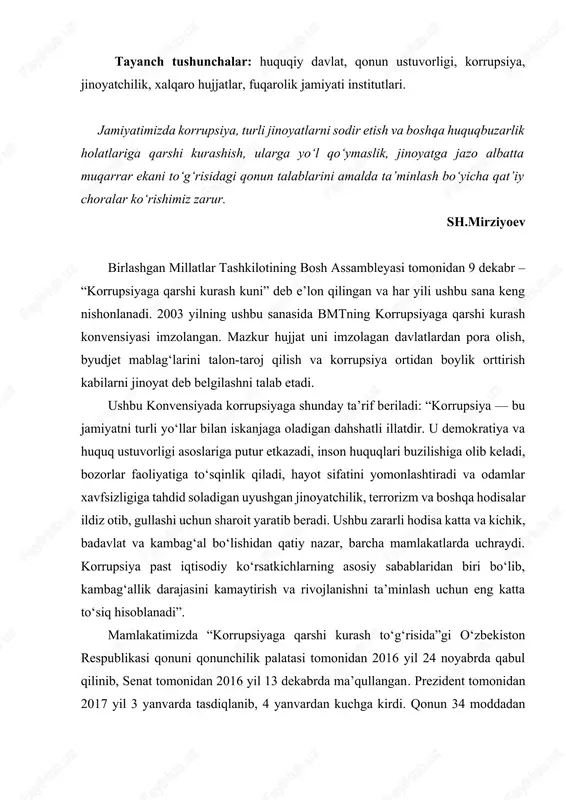 ib, kambag‘allik darajasini kamaytirish va rivojlanishni ta’minlash uchun eng katta to‘siq hisoblanadi”. mamlakatimizda “korrupsiyaga qarshi kurash to‘g‘risida”gi o‘zbekiston respublikasi qonuni qonunchilik palatasi tomonidan 2016 yil 24 noyabrda qabul qilinib, senat tomonidan 2016 yil 13 dekabrda ma’qullangan. prezident tomonidan 2017 yil 3 yanvarda tasdiqlanib, 4 yanvardan kuchga kirdi. qonun 34 moddadan iborat. ushbu qonunning 4-moddasida korrupsiyaga qarshi kurashishning asosiy prinsiplari, ya’ni: · korrupsiyaga qarshi kurashishning asosiy prinsiplari quyidagilardan iborat: · qonuniylik; · fuqarolar huquqlari, erkinliklari va qonuniy manfaatlarining ustuvorligi; · ochiqlik va shaffoflik; · tizimlilik; · davlat va fuqarolik jamiyatining hamkorligi; · korrupsiyaning oldini olishga doir chora-tadbirlar ustuvorligi; · javobgarlikning muqarrarligi. qonunning 5-moddada esa korrupsiyaga qarshi kurashish sohasidagi davlat siyosatining asosiy yo‘nalishlari berilgan. · korrupsiyaga qarshi kurashish sohasidagi davlat siyosatining asosiy yo‘nalishlari quyidagilardan iborat: · aholining huquqiy ongi va huquqiy madaniyatini yuksaltirish, jamiyatda korrupsiyaga nisbatan murosasiz munosabatni shakllantirish; · davlat va jamiyat hayotining barcha sohalarida korrupsiyaning oldini olishga doir chora-tadbirlarni amalga …