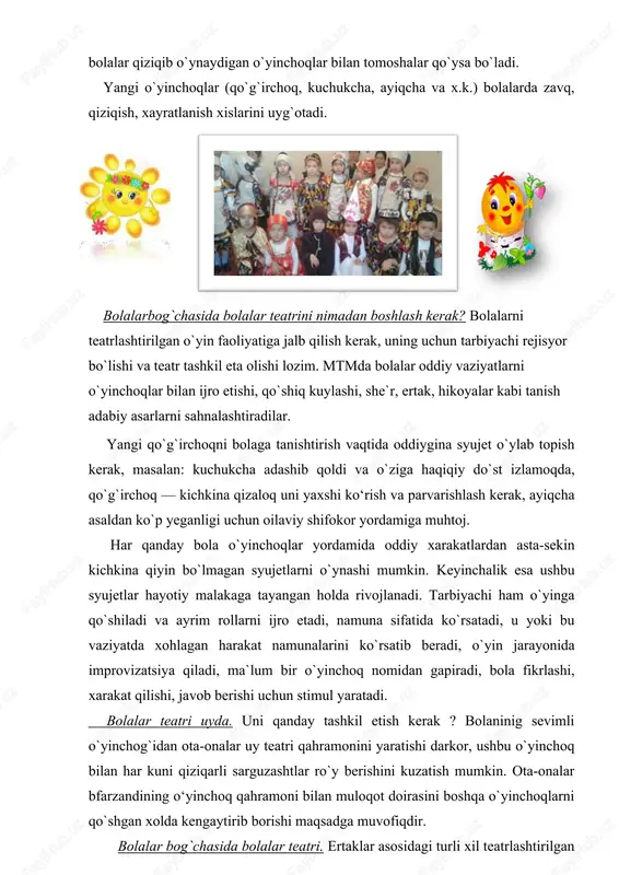 ari kerak. xaqiqiy teatrga bolalarni (masalan 2-3 yoshli bolalarni) olib borish xali erta. bolalar spektakllari repertuarlari, qoida bo`yicha, bu yoshdagi bolalarga mo`ljallanmagan. shuning uchun teatrni uyda yoki bolalar bog`chasida tashkil etishni maslaxat beramiz. uch yoshgacha bolalarga oddiy bolalar qiziqib o`ynaydigan o`yinchoqlar bilan tomoshalar qo`ysa bo`ladi. yangi o`yinchoqlar (qo`g`irchoq, kuchukcha, ayiqcha va x.k.) bolalarda zavq, qiziqish, xayratlanish xislarini uyg`otadi. bolalarbog`chasida bolalar teatrini nimadan boshlash kerak? bolalarni teatrlashtirilgan o`yin faoliyatiga jalb qilish kerak, uning uchun tarbiyachi rejisyor bo`lishi va teatr tashkil eta olishi lozim. mtmda bolalar oddiy vaziyatlarni o`yinchoqlar bilan ijro etishi, qo`shiq kuylashi, she`r, ertak, hikoyalar kabi tanish adabiy asarlarni sahnalashtiradilar. yangi qo`g`irchoqni bolaga tanishtirish vaqtida oddiygina syujet o`ylab topish kerak, masalan: kuchukcha adashib qoldi va o`ziga haqiqiy do`st izlamoqda, qo`g`irchoq — kichkina qizaloq uni yaxshi ko‘rish va parvarishlash kerak, ayiqcha asaldan ko`p yeganligi uchun oilaviy shifokor yordamiga muhtoj. har qanday bola o`yinchoqlar yordamida oddiy xarakatlardan asta-sekin kichkina qiyin bo`lmagan syujetlarni …
