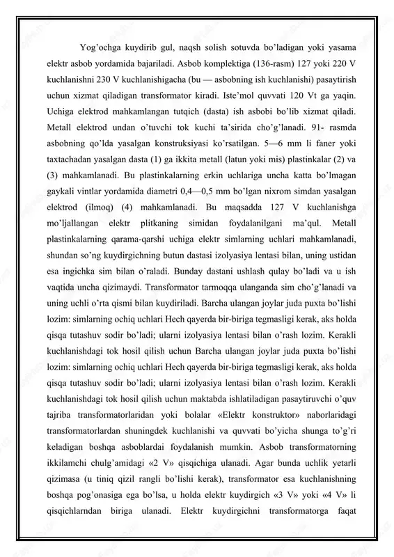 i bilan o’rash lozim. kerakli kuchlanishdagi tok hosil qilish uchun maktabda ishlatiladigan pasaytiruvchi o’quv tajriba transformatorlaridan yoki bolalar «elektr konstruktor» naborlaridagi transformatorlardan shuningdek kuchlanishi va quvvati bo’yicha shunga to’g’ri keladigan boshqa asboblardai foydalanish mumkin. asbob transformatorning ikkilamchi chulg’amidagi «2 v» qisqichiga ulanadi. agar bunda uchlik yetarli qizimasa (u tiniq qizil rangli bo’lishi kerak), transformator esa kuchlanishning boshqa pog’onasiga ega bo’lsa, u holda elektr kuydirgich «3 v» yoki «4 v» li qisqichlarndan biriga ulanadi. elektr kuydirgichni transformatorga faqat transformator elektr tarmog’idan uzilgan holdagina qayta ulash kerak. ishlayotgan paytda quyidagi qoidalarga rioya qilish kerak: tanaffus vaqtida transformatorni tarmoqdai albatta uzib qo’yish, asbobni esa uning simi sovimagunga qadar taglikka qo’ymaslik lozim. kuydirish uchun material sifatida yog’och yoki faner, yaxshisi yumshoq yog’och (arg’ivon, terak va olxa)lar dan foydalanilgani ma’qul. detallar o‘lchamiga qarab kuydiruvchi asboblar va materiallarni tanlash. kuydirib gul solish uchun rasmli maxsus albomlar ishlab chiqariladi; bu maqsad uchun, shuningdek, lobzik bilan arralash uchun …