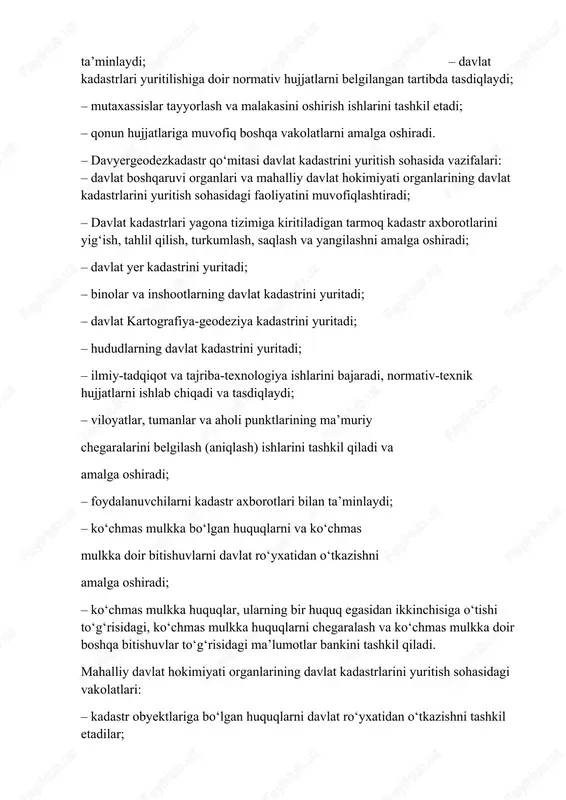 tibda tasdiqlaydi; – mutaxassislar tayyorlash va malakasini oshirish ishlarini tashkil etadi; – qonun hujjatlariga muvofiq boshqa vakolatlarni amalga oshiradi. – davyergeodezkadastr qo‘mitasi davlat kadastrini yuritish sohasida vazifalari: – davlat boshqaruvi organlari va mahalliy davlat hokimiyati organlarining davlat kadastrlarini yuritish sohasidagi faoliyatini muvofiqlashtiradi; – davlat kadastrlari yagona tizimiga kiritiladigan tarmoq kadastr axborotlarini yig‘ish, tahlil qilish, turkumlash, saqlash va yangilashni amalga oshiradi; – davlat yer kadastrini yuritadi; – binolar va inshootlarning davlat kadastrini yuritadi; – davlat kartografiya-geodeziya kadastrini yuritadi; – hududlarning davlat kadastrini yuritadi; – ilmiy-tadqiqot va tajriba-texnologiya ishlarini bajaradi, normativ-texnik hujjatlarni ishlab chiqadi va tasdiqlaydi; – viloyatlar, tumanlar va aholi punktlarining ma’muriy chegaralarini belgilash (aniqlash) ishlarini tashkil qiladi va amalga oshiradi; – foydalanuvchilarni kadastr axborotlari bilan ta’minlaydi; – ko‘chmas mulkka bo‘lgan huquqlarni va ko‘chmas mulkka doir bitishuvlarni davlat ro‘yxatidan o‘tkazishni amalga oshiradi; – ko‘chmas mulkka huquqlar, ularning bir huquq egasidan ikkinchisiga o‘tishi to‘g‘risidagi, ko‘chmas mulkka huquqlarni chegaralash va ko‘chmas mulkka doir …