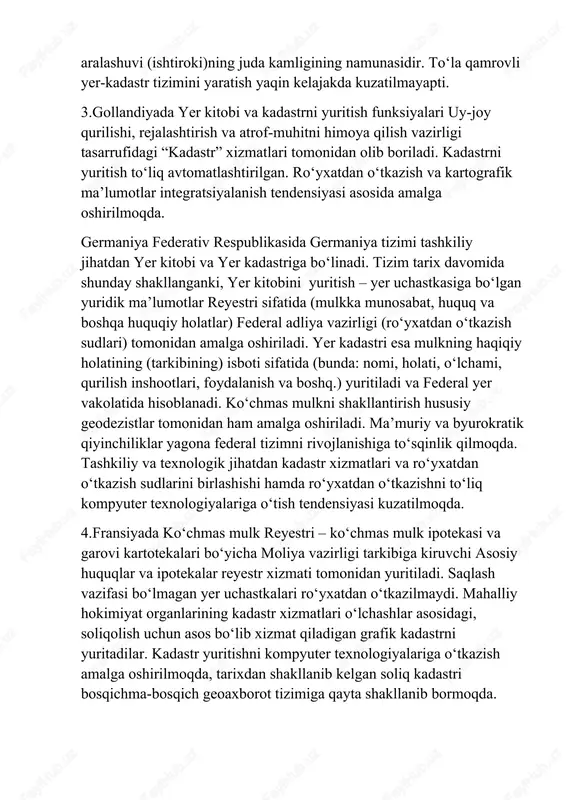 artografik ma’lumotlar integratsiyalanish tendensiyasi asosida amalga oshirilmoqda. germaniya federativ respublikasida germaniya tizimi tashkiliy jihatdan yer kitobi va yer kadastriga bo‘linadi. tizim tarix davomida shunday shakllanganki, yer kitobini yuritish – yer uchastkasiga bo‘lgan yuridik ma’lumotlar reyestri sifatida (mulkka munosabat, huquq va boshqa huquqiy holatlar) federal adliya vazirligi (ro‘yxatdan o‘tkazish sudlari) tomonidan amalga oshiriladi. yer kadastri esa mulkning haqiqiy holatining (tarkibining) isboti sifatida (bunda: nomi, holati, o‘lchami, qurilish inshootlari, foydalanish va boshq.) yuritiladi va federal yer vakolatida hisoblanadi. ko‘chmas mulkni shakllantirish hususiy geodezistlar tomonidan ham amalga oshiriladi. ma’muriy va byurokratik qiyinchiliklar yagona federal tizimni rivojlanishiga to‘sqinlik qilmoqda. tashkiliy va texnologik jihatdan kadastr xizmatlari va ro‘yxatdan o‘tkazish sudlarini birlashishi hamda ro‘yxatdan o‘tkazishni to‘liq kompyuter texnologiyalariga o‘tish tendensiyasi kuzatilmoqda. 4.fransiyada ko‘chmas mulk reyestri – ko‘chmas mulk ipotekasi va garovi kartotekalari bo‘yicha moliya vazirligi tarkibiga kiruvchi asosiy huquqlar va ipotekalar reyestr xizmati tomonidan yuritiladi. saqlash vazifasi bo‘lmagan yer uchastkalari ro‘yxatdan o‘tkazilmaydi. mahalliy hokimiyat organlarining kadastr …