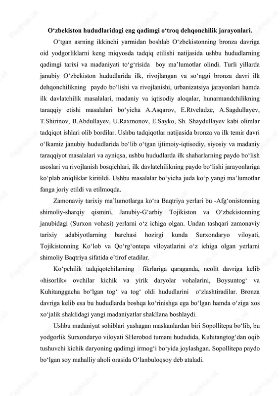 va tog‘ oldi hududlarini o‘zlashtiradilar. bronza davriga kelib esa bu hududlarda boshqa ko‘rinishga ega bo‘lgan hamda o‘ziga xos xo‘jalik shaklidagi yangi madaniyatlar shakllana boshlaydi. ushbu madaniyat sohiblari yashagan maskanlardan biri sopollitepa bo‘lib, bu yodgorlik surxondaryo viloyati sherobod tumani hududida, kuhitangtog‘dan oqib tushuvchi kichik daryoning qadimgi irmog‘i bo‘yida joylashgan. sopollitepa paydo bo‘lgan soy mahalliy aholi orasida o‘lanbuloqsoy deb ataladi. janubiy o‘zbekiston hududlarida hozirgi kunga qadar aniq bo‘lgan eng qadimgi o‘troq dehqonchilik jarayonlari, tadqiqotchilarning fikricha, quyidagi beshta asosiy bosqichga bo‘linadi: 1. sopolli bosqichi -mil. avv. 1700-1500 yy. 2. jarqo‘ton bosqichi -mil. avv. 1500-1350 yy. 3. ko‘zali bosqichi -mil. avv. 1350-1200 yy. 4. molali bosqichi - mil. avv. 1200-1050 yy. 5. bo‘ston bosqichi – mil.avv. 1050-900 yy. ushbu bosqichlarning sanalari tadqiqotchilar tomonidan maxsus tahlil etilib ilmiy jihatdan asoslangan (a.asqarov). tadqiqotlar tahlilidan shunday xulosa chiqarishimiz mumkinki, shimoliy baqtriyaning qadimgi shaharlari uzoq davom etgan tarixiy jarayonlar va turli: ijtimoiy-iqtisodiy, siyosiy, madaniy va tabiiy-geografik omillarning ta’siri …