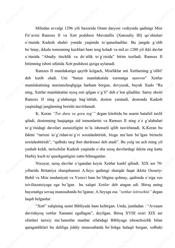 bibliyada ham keltirgan. unda, jumladan : “avraam davridayoq xettlar xananni egallagan”, deyilgan. biroq xviii oxiri xix asr olimlari tarixiy ma`lumotlar manbai sifatidagi bibliyaga ishonchsizlik bilan qaraganliklari bu daliliga jiddiy munosabatda bo`lishga halaqit bergan, xolbuki qadimgi sharq ayni shu vaqt chinakamiga kashf etilgan. bu davrda arxeologiya va tilshunoslik jadal rivojlangan. ieroglfilar va mixxatlar o`qilgan, izohlab berilgan. yangi yozuvga e`tibor berishga majbur qilgan birinchi topilma hama toshilari bo`lgan. bu toshlar jami to`rtta bo`lib,suriyaning hama shahridagi bozordan topilgan.toshlarning uchtasi devorga o`rnatilgan, to`rtinchisi esa maydonda yotgan ekan.maydon markazidan topilgan to`rtinchi tosh “shifobaxsh” kuchga ega bo`lganligi aytib o`tilgan , bod kasalidan azob chekuvchi kishi uning ustiga biroz cho`zilib yotsa, “bir zumda sog`ayib ketarkan”. qisqa vaqt ichida old osiyoning bir-biridan uzoq masofadagi turli joylaridan yana xett yozma yodgorliklari topiladi. bu a.seysga xettlar olimlar o`ylaganidek kam sonli shimoliy suriya qabilalari bo`lmay, katta xalq bo`lgan, degan xulosa chiqarishga yordam bergan. suriyada arxeologik qazishlar o`tkazilgan vaqtda hama toshlaridagidek yozuvlar …