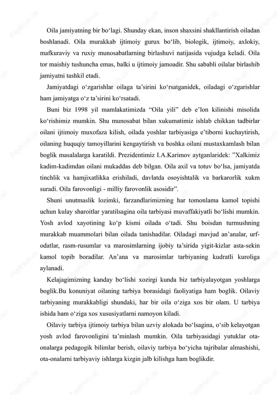 rasidagi faoliyatiga ham boglik. oilaviy tarbiyaning murakkabligi shundaki, har bir oila o‘ziga xos bir olam. u tarbiya ishida ham o‘ziga xos xususiyatlarni namoyon kiladi. oilaviy tarbiya ijtimoiy tarbiya bilan uzviy alokada bo‘lsagina, o‘sib kelayotgan yosh avlod farovonligini ta’minlash mumkin. oila tarbiyasidagi yutuklar ota-onalarga pedagogik bilimlar berish, oilaviy tarbiya bo‘yicha tajribalar almashishi, ota-onalarni tarbiyaviy ishlarga kizgin jalb kilishga ham boglikdir. har bir ota-ona o‘z farzandlarini tarbiyalash borasidagi burch va mas’uliyatlarini chukur anglashlariga boglikdir. bundan tashkari normal oilaviy muxit, ota-onaning obro‘si, to‘gri kundalik rejim, bolani kitobga va o‘kishga, mexnat kilishga o‘z vaktida jalb kilishlari ham muvaffakiyat garovidir. ko‘rinib turibdiki, kadimdan ham, bugun va ertaga ham, bundan keyin ham aklli, farosatli, tafakkuri chukur - bir so‘z bilan aytganda kamolotli farzand tarbiyalash muammosi dolzarbdir. xalk bunday fazilatli insonlarni sevadilar, e’zozlaydilar va xurmat kiladilar. bunday tafakkurga boy kamolotli farzand tarbiyasining sarchashmasi oiladan boshlanadi. oila ana shunday tabarruk kal’adir. u kanday kurilishi lozim? oila o‘zi nima …