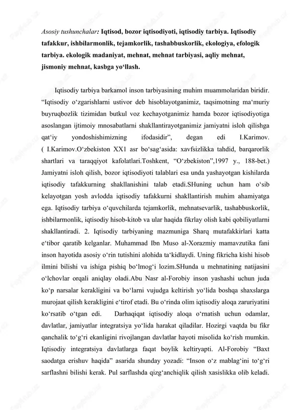 boshqa shaxslarga murojaat qilish kerakligini e‘tirof etadi. bu o‘rinda olim iqtisodiy aloqa zaruriyatini ko‘rsatib o‘tgan edi. darhaqiqat iqtisodiy aloqa o‘rnatish uchun odamlar, davlatlar, jamiyatlar integratsiya yo‘lida harakat qiladilar. hozirgi vaqtda bu fikr qanchalik to‘g‘ri ekanligini rivojlangan davlatlar hayoti misolida ko‘rish mumkin. iqtisodiy integratsiya davlatlarga faqat boylik keltiryapti. al-forobiy “baxt saodatga erishuv haqida” asarida shunday yozadi: “inson o‘z mablag‘ini to‘g‘ri sarflashni bilishi kerak. pul sarflashda qizg‘anchiqlik qilish xasislikka olib keladi. pullarni rejasiz ishlatish esa insonni beboshlikka yetaklaydi”. ko‘rinib turibdiki, o‘tmish mutafakkirlari maktab va oila sharoitlarida o‘quvchi iqtisodiy tafakko‘rinii kengaytirish, ularni tejamkorlikka, ishbilarmonlikka, iqtisodiy hisob- kitobga o‘rgatishni hayotiy tajriba asosida amalga oshirish lozimligiga e‘tibor qaratganlar.bolaga iqtisodiy tarbiya berish oiladan boshlanadi. bola maktabga borgach bu borada puxta bilimlar ola boshlaydi. abu ali ibn sino o‘z asarlarida shu xususda alohida to‘xtaladi. oila a‘zolari- deb yozadi u,- kunlik oziq-ovqatlar uchun yetarli mahsulotlarni oldindan tejamkorlik bilan sarf qiladi. har bir kishi bug‘doy, guruch, mevalarni saqlash yo‘llarini …