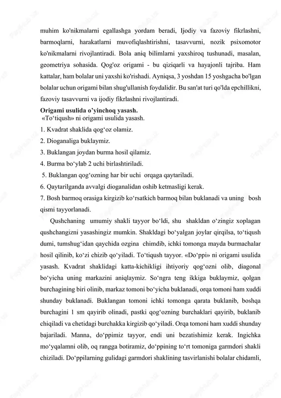 qog‘ozning har bir uchi orqaga qaytariladi. 6. qaytarilganda avvalgi dioganalidan oshib ketmasligi kerak. 7. bosh barmoq orasiga kirgizib ko‘rsatkich barmoq bilan buklanadi va uning bosh qismi tayyorlanadi. qushchaning umumiy shakli tayyor bo‘ldi, shu shakldan o‘zingiz xorlagan qushchangizni yasashingiz mumkin. shakldagi bo‘yalgan joylar qirqilsa, to‘tiqush dumi, tumshug‘idan qaychida ozgina chimdib, ichki tomonga mayda burmachalar hosil qilinib, ko‘zi chizib qo‘yiladi. to‘tiqush tayyor. «do‘ppi» ni origami usulida yasash. kvadrat shaklidagi katta-kichikligi ihtiyoriy qog‘ozni olib‚ diagonal bo‘yicha uning markazini aniqlaymiz. so‘ngra teng ikkiga buklaymiz, qolgan burchagining biri olinib, markaz tomoni bo‘yicha buklanadi, orqa tomoni ham xuddi shunday buklanadi. buklangan tomoni ichki tomonga qarata buklanib, boshqa burchagini 1 sm qayirib olinadi, pastki qog‘ozning burchaklari qayirib, buklanib chiqiladi va chetidagi burchakka kirgizib qo‘yiladi. orqa tomoni ham xuddi shunday bajariladi. manna‚ do‘ppimiz tayyor, endi uni bezatishimiz kerak. ingichka mo‘yqalamni olib, oq rangga botiramiz, do‘ppining to‘rt tomoniga garmdori shakli chiziladi. do‘ppilarning gulidagi garmdori shaklining tasvirlanishi bolalar chidamli, qo‘rqmas, …