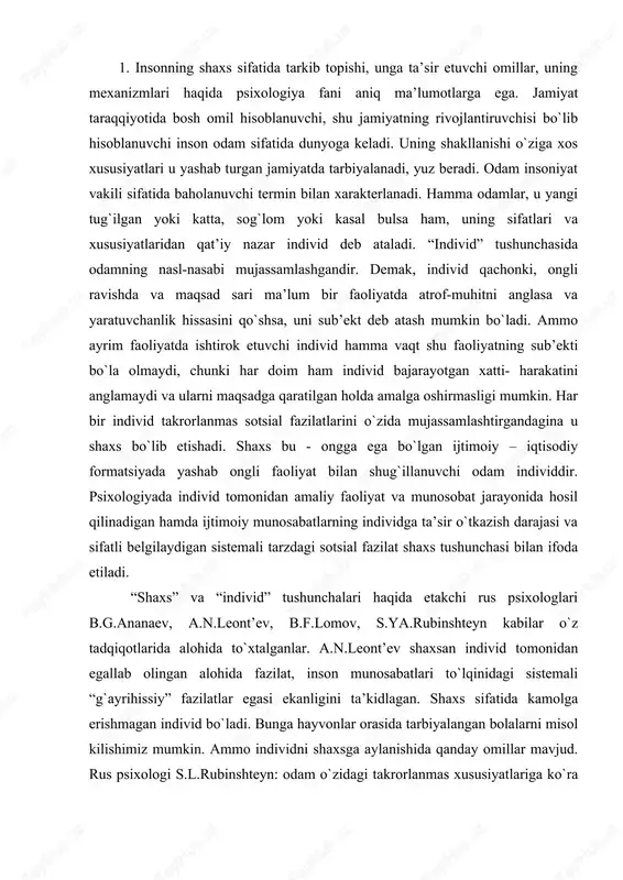 ida alohida to`xtalganlar. a.n.leont’ev shaxsan individ tomonidan egallab olingan alohida fazilat, inson munosabatlari to`lqinidagi sistemali “g`ayrihissiy” fazilatlar egasi ekanligini ta’kidlagan. shaxs sifatida kamolga erishmagan individ bo`ladi. bunga hayvonlar orasida tarbiyalangan bolalarni misol kilishimiz mumkin. ammo individni shaxsga aylanishida qanday omillar mavjud. rus psixologi s.l.rubinshteyn: odam o`zidagi takrorlanmas xususiyatlariga ko`ra individualdir. uni o`z atrofidagilariga, borliqqa bo`lgan ongli munosabati, biror faoliyat bilan shug`illanishi uning shaxs ekanligidan dalolat beradi. individ bo`lib tug`ilgan insonni shaxsga aylanishi uchun nimalar zarur? 1. ijtimoiylik 2. ongga ega bulish 3. faollik 4) insonni falollikga undovchi narsa ehtiyojdir. shaxs tushunchasiga psixolog olimlar tomonidan berilgan qator (50 ga yaqin) tavsiflar mavjud. shulardan quyidagilarni keltiramiz: «shaxs- ijtimoiy munosabatlarning sub’ekti va ob’ektidir» (a.g.kovalyov). «shaxs individlararo munosabatlarning sub’ekti sifatida» (a.v.petrovskiy) «shaxs - jamiyatda o`z o`rnini anglovchi faoliyatga qodir a’zosidir» (k.k.platonov) «shaxs faoliyat sub’ektidir» (a.n. leontev) juda ko`plab ta’rif va tushunchalar orasida amerikalik psixolog g. ollportning ta’rifi e’tiborga loyiqdir: «shaxs bu hayot jarayonida shakllanuvchi …