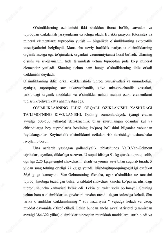 i. shuning uchun ham u o`simliklar uz gavdasini suvdan tuzadi, degan xulosaga keladi. shu tarika o`simliklar oziklanishining " suv nazariyasi " vujudga keladi va uzoq, muddat davomida e`tirof etiladi. lekin bundan ancha avval aristotel (eramizdan avvalgi 384-322 yillar) o`simliklar tuproqdan murakkab moddalarni surib oladi va usha-lar hisobiga uz tanasini tuzadi degan edi. bu tushunchani xvi11 asrning oxiri va xix asrning boshlarida nemis agronomi a.teer yanada rivojlantirdi. u " gumus nazariyasi"ni yaratdi. unga kura o`simliklar asosan suv va gumus moddalari bilan oziklanadi. tuproqda chirindi moddalar kancha ko`p bo`lsa, o`simliklar shuncha faol o`sish va rivojlanish qobiliyatiga ega bo`ladi. keyingi yillarda asta-sekin o`simliklar uchun mineral elementlar zarur, degan tushunchalar paydo bula boshlaydi. bu tushunchaga asos solgan kishilardan biri agronom a.t. bolotovdir (1770). u tuproqdagi mineral zarrachalar va suv o`simliklar uchun asosiy oziqadir, degan goyani ilgari surdi. a.t.bolotov uritlarnituproqkasolishusullarini ham ishlabchikdi vakishlokxujaligi uchun zarur 53 ta urit turi borligini ko`rsatdi. 1804 yilda shveytsariyalik olim …
