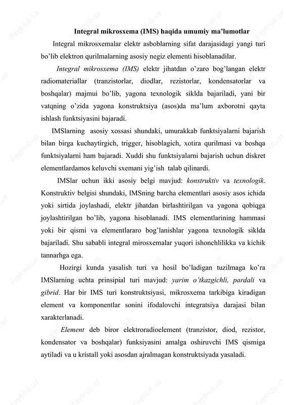 a oshiruvchi ims qismiga aytiladi va u kristall yoki asosdan ajralmagan konstruktsiyada yasaladi. ims komponentasi deb uning diskret element funktsiyasini bajaradigan, lekin avvaliga mustaqil mahsulot kabi montaj qilinadigan qismiga aytiladi. asosiy ims konstruktiv belgilaridan biri bo’lib asos turi hisoblanadi. bu belgiga ko’ra imslar ikki turga bo’linadi: yarim o’tkazgichli va dielektrik. asos sifatida yarim o’tkazgichlimateriallar orasida kremniy va galliy arsenidi keng qo’llaniladi. imsning barcha elementlari yoki elementlarning bir qismi yarim o’tkazgichli monokristall plastina ko’rinishida asos ichida joylashadi. dielektrik asosli imslarda elementlar uning sirtida joylashadi. yarim o’tkazgich asosli mikrosxemalarning asosiy afzalligi – elmentlarning juda katta integratsiya darajasi hisoblanadi, lekin uning nominal parametrlari diapazoni juda cheklangan bo’lib ular bir - biridan izolyatsiyalanishni talab qiladi. dielektrik asosli mikrosxemalarning afzalligi – elementlarning juda yaxshi izolyatsiyasi, ularning xossalarining barqarorligi, hamda elementlar turi va elektr parametrlari tanlovining kengligi. pardali va gibrid mikrosxemalar pardali is – bu dielektrik asos sirtiga surtilgan elementlari parda ko’rinishida bajarilgan mikrosxema. pardalar past …