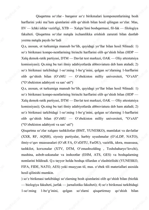 i materiallari asosida hosil qilinishi mumkin. ) soʻz birikmasi tarkibidagi soʻzlarning bosh qismlarini olib qoʻshish bilan (biofak — biologiya fakulteti, jurfak — jurnalistika fakulteti); 4) soʻz birikmasi tarkibidagi 1-soʻzning 1-boʻgʻinini, qolgan soʻzlarni qisqartirmay qoʻshish bilan (oʻzdonmahsulot, oʻzgazloyiha); 5) aralash yoʻl bilan (oʻzbektelekom, oʻzteleradiokompaniya, oʻzavtoyoʻl) va boshqa keyingi turga man-sub oʻzbekcha qisqartma soʻzlarning aksariyati rus tilidagi soʻz birikmalari va ular asosidagi qisqartma soʻzlarning kalkalari hisoblanadi, mas, bmt< gai, oav (ommaviy axborot vositalari)< smi (sredstva massovoy informatsii), ehm< evm kabi. qisqartma va qisqartma o'rtasidagi farq nima? so'z qisqartma rus tiliga italyanchadan "qisqartma" (abbreviatura, lotincha brevis "qisqa") deb tarjima qilingan, 18-asrdan 20-asr boshlarigacha bu so'z o'zining asl, etimologik ma'nosida ishlatilgan, masalan, florentsiya lug'atida ushbu so'zning talqini pavlenkov: qisqartma- "yozma va chop etishda qisqartma" (rus tiliga kiritilgan xorijiy so'zlar lug'ati. 1907). biroq, bugungi kunda faqat so'zlarning kesilgan bo'laklaridan hosil bo'lgan otlar qisqartmalar deb ataladi ( bosh hisobchi, bosh qo'mondon, doimiy vakil, rospechat), bir nechta …