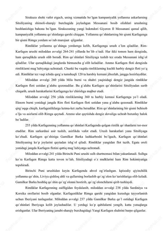 larda o`z mavqelarini mustahkamlashni talab qilganlar. bu hol karfagen va rim respublikasi o`rtasida o`rta yer dengizida hukmronlikni qo`lga kiritish uchun kurash boshlanishiga olib kelgan. rimliklar karfagenni puni deb atar edilar. shuning uchun bu urushlar puni urushlari deb nom olgan. birinchi puni urushi rim bilan karfagenning sitsiliya oroli uchun olib borgan kurashidan boshlangan. sitsiliya orolining kichik sharqiy qismi sirakuza podsholigiga qarar, katta g`arbiy qismi esa karfagen ixtiyorida edi. sirakuza shohi vafot etgach, uning xizmatida bo`lgan kampaniyalik yollanma askarlarning sitsiliyaning shimoli-sharqiy burchagida joylashgan messanani bosib olishlari urushning boshlanishiga bahona bo`lgan. sirakuzaning yangi hukmdori giyeron ii messanani qamal qilib, kampaniyalik yollanma qo`shinlarga qarshi chiqqan. yollanma qo`shinlarning bir qismi karfagenga bir qismi rimga yordam so`rab murojaat qilganlar. rimliklar yollanma qo`shinga yordamga kelib, karfagenga urush e`lon qiladilar. rim- karfagen urushi miloddan avvalgi 264-241 yillarda bo`lib o`tadi. har ikki tomon ham dengizda, ham quruqlikda urush olib boradi. rim qo`shinlari sitsiliyaga tushib tez orada messanani ishg`ol qiladilar. …